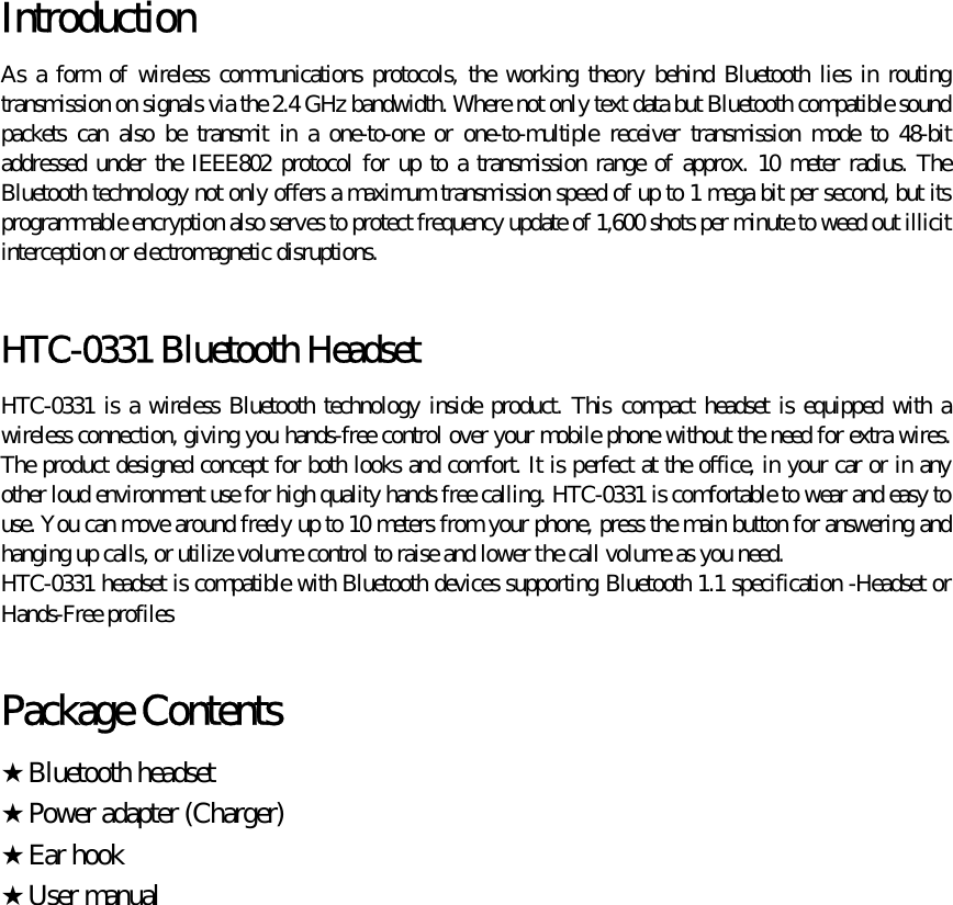  Introduction  As a form of wireless communications protocols, the working theory behind Bluetooth lies in routing transmission on signals via the 2.4 GHz bandwidth. Where not only text data but Bluetooth compatible sound packets can also be transmit in a one-to-one or one-to-multiple receiver transmission mode to 48-bit addressed under the IEEE802 protocol for up to a transmission range of approx. 10 meter radius. The Bluetooth technology not only offers a maximum transmission speed of up to 1 mega bit per second, but its programmable encryption also serves to protect frequency update of 1,600 shots per minute to weed out illicit interception or electromagnetic disruptions.  HTC-0331 Bluetooth Headset HTC-0331 is a wireless Bluetooth technology inside product. This compact headset is equipped with a wireless connection, giving you hands-free control over your mobile phone without the need for extra wires. The product designed concept for both looks and comfort. It is perfect at the office, in your car or in any other loud environment use for high quality hands free calling. HTC-0331 is comfortable to wear and easy to use. You can move around freely up to 10 meters from your phone, press the main button for answering and hanging up calls, or utilize volume control to raise and lower the call volume as you need.   HTC-0331 headset is compatible with Bluetooth devices supporting Bluetooth 1.1 specification -Headset or Hands-Free profiles  Package Contents ★Bluetooth headset ★Power adapter (Charger) ★Ear hook ★User manual 