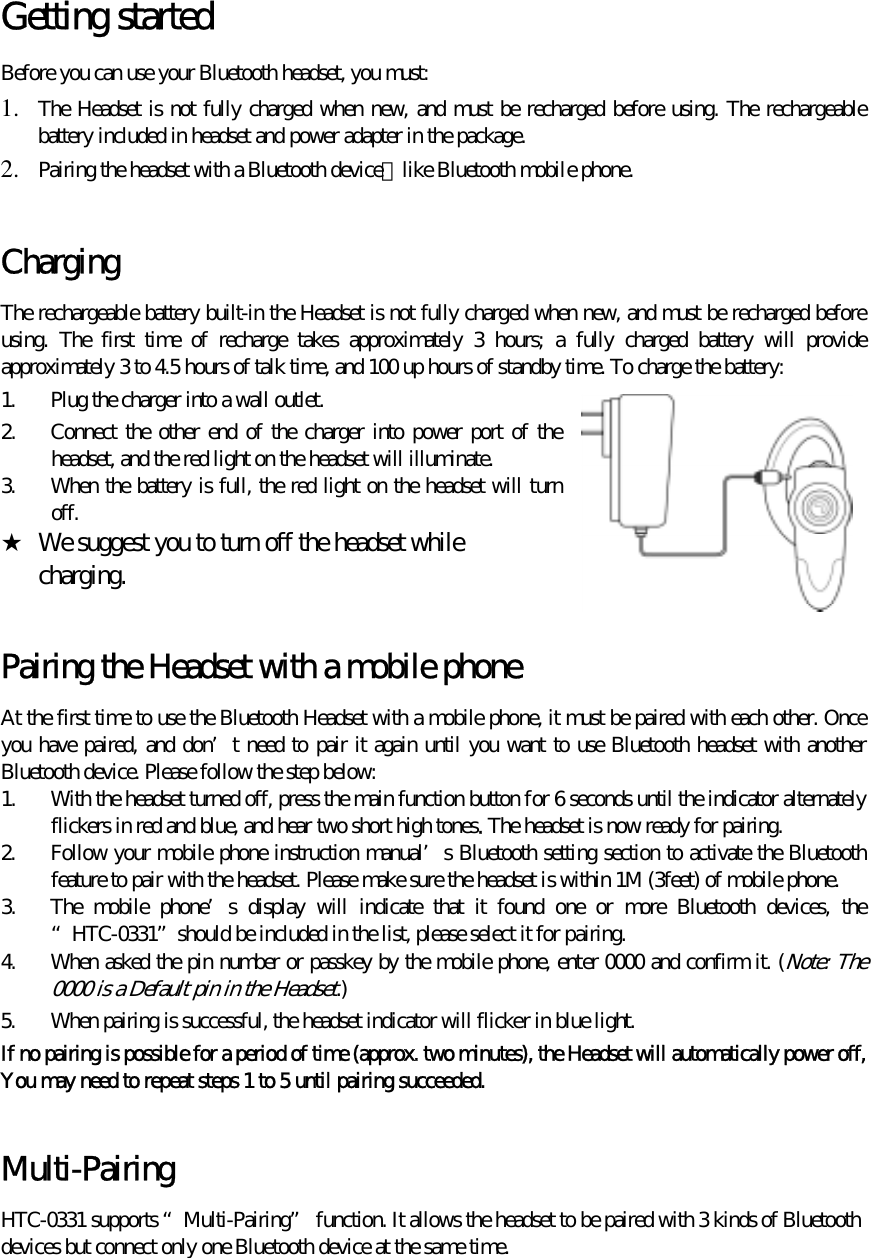  Getting started   Before you can use your Bluetooth headset, you must: 1.  The Headset is not fully charged when new, and must be recharged before using. The rechargeable battery included in headset and power adapter in the package. 2.  Pairing the headset with a Bluetooth device，like Bluetooth mobile phone.    Charging The rechargeable battery built-in the Headset is not fully charged when new, and must be recharged before using. The first time of recharge takes approximately 3 hours; a fully charged battery will provide approximately 3 to 4.5 hours of talk time, and 100 up hours of standby time. To charge the battery: 1.  Plug the charger into a wall outlet. 2.  Connect the other end of the charger into power port of the headset, and the red light on the headset will illuminate. 3.  When the battery is full, the red light on the headset will turn off. ★  We suggest you to turn off the headset while       charging.  Pairing the Headset with a mobile phone   At the first time to use the Bluetooth Headset with a mobile phone, it must be paired with each other. Once you have paired, and don’t need to pair it again until you want to use Bluetooth headset with another Bluetooth device. Please follow the step below:   1.  With the headset turned off, press the main function button for 6 seconds until the indicator alternately flickers in red and blue, and hear two short high tones. The headset is now ready for pairing. 2.  Follow your mobile phone instruction manual’s Bluetooth setting section to activate the Bluetooth feature to pair with the headset. Please make sure the headset is within 1M (3feet) of mobile phone. 3.  The mobile phone’s display will indicate that it found one or more Bluetooth devices, the “HTC-0331”should be included in the list, please select it for pairing. 4.  When asked the pin number or passkey by the mobile phone, enter 0000 and confirm it. (Note: The 0000 is a Default pin in the Headset.) 5.  When pairing is successful, the headset indicator will flicker in blue light. If no pairing is possible for a period of time (approx. two minutes), the Headset will automatically power off, You may need to repeat steps 1 to 5 until pairing succeeded.  Multi-Pairing HTC-0331 supports “Multi-Pairing” function. It allows the headset to be paired with 3 kinds of Bluetooth devices but connect only one Bluetooth device at the same time.  