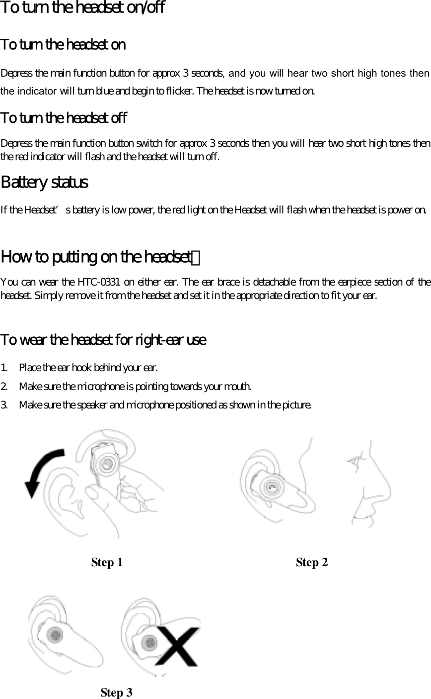 To turn the headset on/off To turn the headset on Depress the main function button for approx 3 seconds, and you will hear two short high tones then the indicator will turn blue and begin to flicker. The headset is now turned on. To turn the headset off Depress the main function button switch for approx 3 seconds then you will hear two short high tones then the red indicator will flash and the headset will turn off. Battery status If the Headset’s battery is low power, the red light on the Headset will flash when the headset is power on.  How to putting on the headset？ You can wear the HTC-0331 on either ear. The ear brace is detachable from the earpiece section of the headset. Simply remove it from the headset and set it in the appropriate direction to fit your ear.  To wear the headset for right-ear use 1.  Place the ear hook behind your ear. 2.  Make sure the microphone is pointing towards your mouth. 3.  Make sure the speaker and microphone positioned as shown in the picture.           Step 1  Step 2 Step 3 