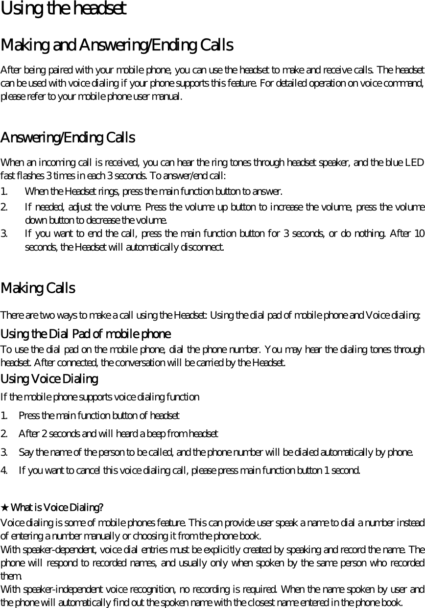  Using the headset   Making and Answering/Ending Calls   After being paired with your mobile phone, you can use the headset to make and receive calls. The headset can be used with voice dialing if your phone supports this feature. For detailed operation on voice command, please refer to your mobile phone user manual.  Answering/Ending Calls When an incoming call is received, you can hear the ring tones through headset speaker, and the blue LED fast flashes 3 times in each 3 seconds. To answer/end call: 1.  When the Headset rings, press the main function button to answer.  2.  If needed, adjust the volume. Press the volume up button to increase the volume, press the volume down button to decrease the volume. 3.  If you want to end the call, press the main function button for 3 seconds, or do nothing. After 10 seconds, the Headset will automatically disconnect.  Making Calls There are two ways to make a call using the Headset: Using the dial pad of mobile phone and Voice dialing: Using the Dial Pad of mobile phone To use the dial pad on the mobile phone, dial the phone number. You may hear the dialing tones through headset. After connected, the conversation will be carried by the Headset. Using Voice Dialing   If the mobile phone supports voice dialing function 1.  Press the main function button of headset 2.  After 2 seconds and will heard a beep from headset 3.  Say the name of the person to be called, and the phone number will be dialed automatically by phone. 4.  If you want to cancel this voice dialing call, please press main function button 1 second.  ★What is Voice Dialing?   Voice dialing is some of mobile phones feature. This can provide user speak a name to dial a number instead of entering a number manually or choosing it from the phone book.  With speaker-dependent, voice dial entries must be explicitly created by speaking and record the name. The phone will respond to recorded names, and usually only when spoken by the same person who recorded them. With speaker-independent voice recognition, no recording is required. When the name spoken by user and the phone will automatically find out the spoken name with the closest name entered in the phone book.