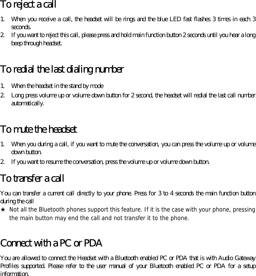  To reject a call   1.  When you receive a call, the headset will be rings and the blue LED fast flashes 3 times in each 3 seconds. 2.  If you want to reject this call, please press and hold main function button 2 seconds until you hear a long beep through headset.  To redial the last dialing number 1.  When the headset in the stand by mode 2.  Long press volume up or volume down button for 2 second, the headset will redial the last call number automatically.   To mute the headset 1.  When you during a call, if you want to mute the conversation, you can press the volume up or volume down button. 2.  If you want to resume the conversation, press the volume up or volume down button. To transfer a call   You can transfer a current call directly to your phone. Press for 3 to 4 seconds the main function button during the call ★  Not all the Bluetooth phones support this feature. If it is the case with your phone, pressing the main button may end the call and not transfer it to the phone.  Connect with a PC or PDA You are allowed to connect the Headset with a Bluetooth enabled PC or PDA that is with Audio Gateway Profiles supported. Please refer to the user manual of your Bluetooth enabled PC or PDA for a setup information. 