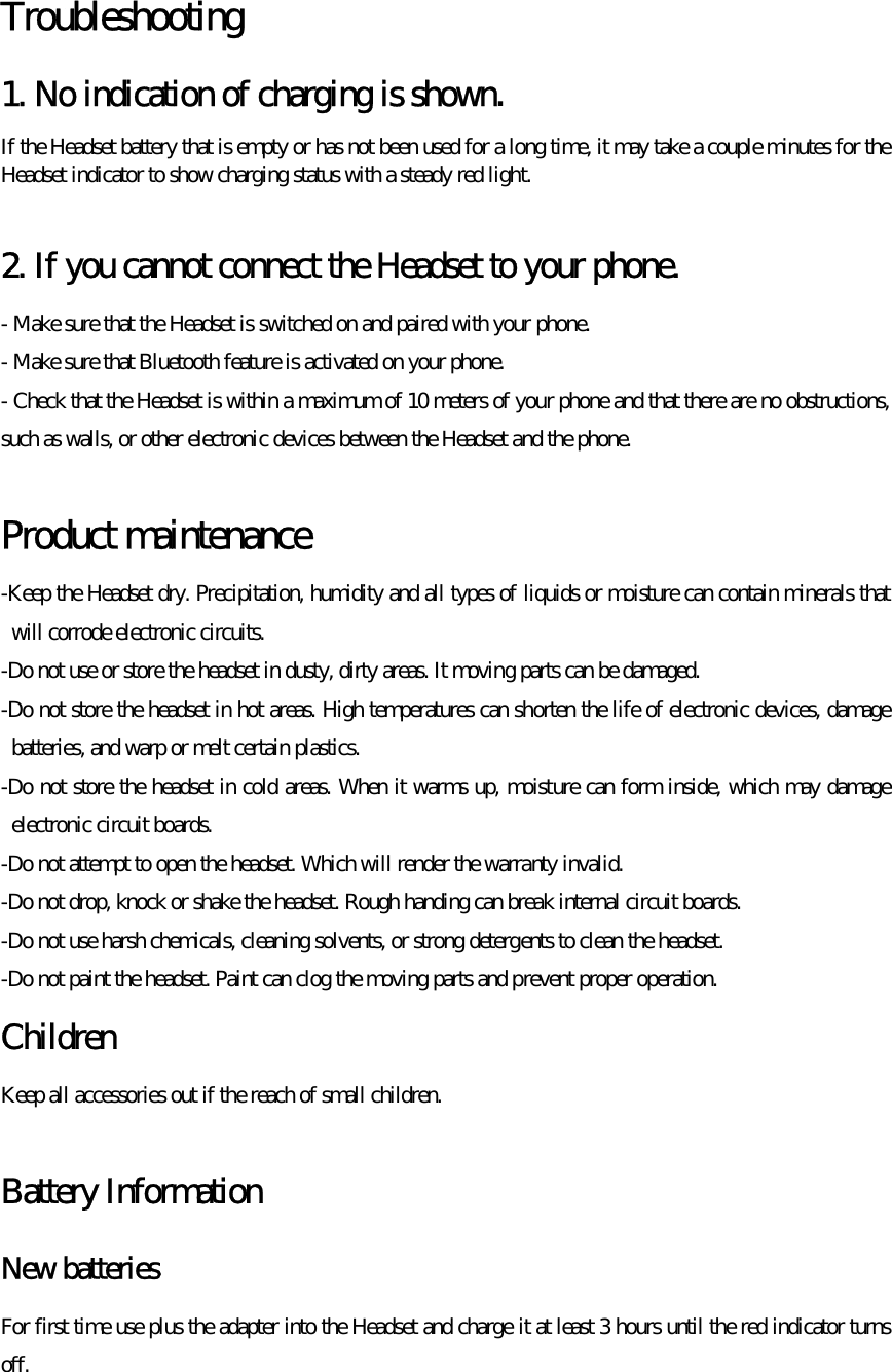  Troubleshooting  1. No indication of charging is shown.  If the Headset battery that is empty or has not been used for a long time, it may take a couple minutes for the Headset indicator to show charging status with a steady red light.  2. If you cannot connect the Headset to your phone. - Make sure that the Headset is switched on and paired with your phone. - Make sure that Bluetooth feature is activated on your phone. - Check that the Headset is within a maximum of 10 meters of your phone and that there are no obstructions, such as walls, or other electronic devices between the Headset and the phone.  Product maintenance   -Keep the Headset dry. Precipitation, humidity and all types of liquids or moisture can contain minerals that will corrode electronic circuits. -Do not use or store the headset in dusty, dirty areas. It moving parts can be damaged. -Do not store the headset in hot areas. High temperatures can shorten the life of electronic devices, damage batteries, and warp or melt certain plastics. -Do not store the headset in cold areas. When it warms up, moisture can form inside, which may damage electronic circuit boards. -Do not attempt to open the headset. Which will render the warranty invalid. -Do not drop, knock or shake the headset. Rough handing can break internal circuit boards. -Do not use harsh chemicals, cleaning solvents, or strong detergents to clean the headset. -Do not paint the headset. Paint can clog the moving parts and prevent proper operation. Children  Keep all accessories out if the reach of small children.  Battery Information   New batteries   For first time use plus the adapter into the Headset and charge it at least 3 hours until the red indicator turns off.  