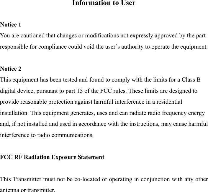 Information to User  Notice 1 You are cautioned that changes or modifications not expressly approved by the part responsible for compliance could void the user’s authority to operate the equipment.  Notice 2 This equipment has been tested and found to comply with the limits for a Class B digital device, pursuant to part 15 of the FCC rules. These limits are designed to provide reasonable protection against harmful interference in a residential installation. This equipment generates, uses and can radiate radio frequency energy and, if not installed and used in accordance with the instructions, may cause harmful interference to radio communications.  FCC RF Radiation Exposure Statement  This Transmitter must not be co-located or operating in conjunction with any other antenna or transmitter.  