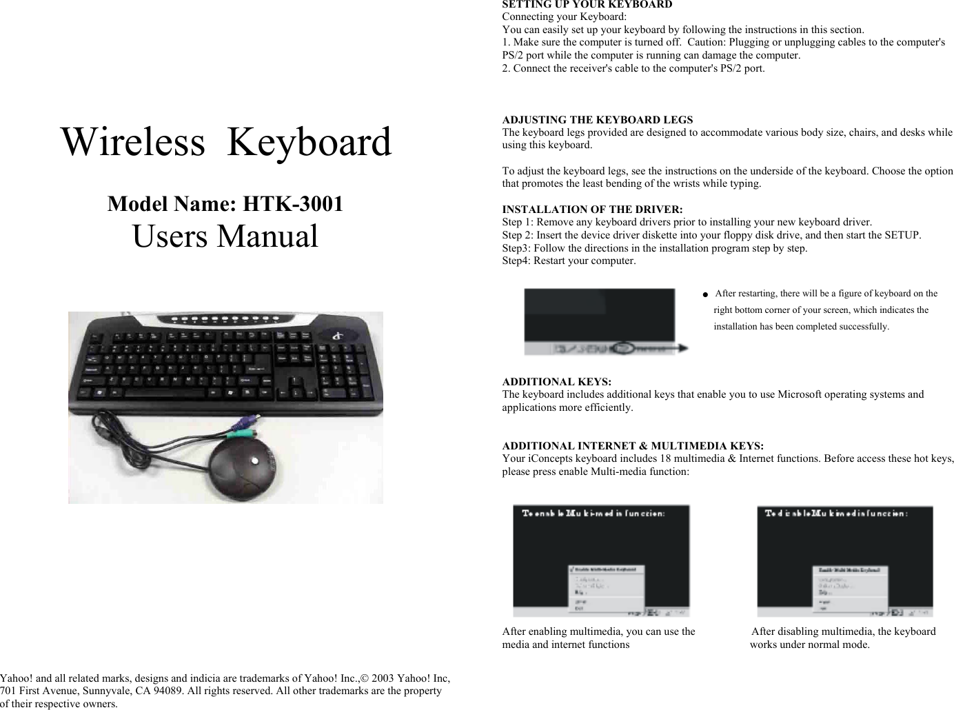    Wireless  Keyboard   Model Name: HTK-3001 Users Manual                Yahoo! and all related marks, designs and indicia are trademarks of Yahoo! Inc., 2003 Yahoo! Inc, 701 First Avenue, Sunnyvale, CA 94089. All rights reserved. All other trademarks are the property of their respective owners.     SETTING UP YOUR KEYBOARD Connecting your Keyboard: You can easily set up your keyboard by following the instructions in this section. 1. Make sure the computer is turned off.  Caution: Plugging or unplugging cables to the computer&apos;s PS/2 port while the computer is running can damage the computer. 2. Connect the receiver&apos;s cable to the computer&apos;s PS/2 port.    ADJUSTING THE KEYBOARD LEGS The keyboard legs provided are designed to accommodate various body size, chairs, and desks while using this keyboard.  To adjust the keyboard legs, see the instructions on the underside of the keyboard. Choose the option that promotes the least bending of the wrists while typing.   INSTALLATION OF THE DRIVER: Step 1: Remove any keyboard drivers prior to installing your new keyboard driver. Step 2: Insert the device driver diskette into your floppy disk drive, and then start the SETUP. Step3: Follow the directions in the installation program step by step. Step4: Restart your computer.  ●     After restarting, there will be a figure of keyboard on the  right bottom corner of your screen, which indicates the installation has been completed successfully.    ADDITIONAL KEYS: The keyboard includes additional keys that enable you to use Microsoft operating systems and applications more efficiently.   ADDITIONAL INTERNET &amp; MULTIMEDIA KEYS: Your iConcepts keyboard includes 18 multimedia &amp; Internet functions. Before access these hot keys, please press enable Multi-media function:   After enabling multimedia, you can use the                    After disabling multimedia, the keyboard  media and internet functions                                           works under normal mode.       