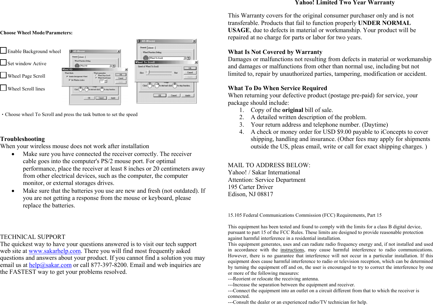     Choose Wheel Mode/Parameters:   Enable Background wheel  Set window Active  Wheel Page Scroll  Wheel Scroll lines   •Choose wheel To Scroll and press the task button to set the speed    Troubleshooting When your wireless mouse does not work after installation •  Make sure you have connected the receiver correctly. The receiver cable goes into the computer&apos;s PS/2 mouse port. For optimal performance, place the receiver at least 8 inches or 20 centimeters away from other electrical devices, such as the computer, the computer monitor, or external storages drives. •  Make sure that the batteries you use are new and fresh (not outdated). If you are not getting a response from the mouse or keyboard, please replace the batteries.     TECHNICAL SUPPORT The quickest way to have your questions answered is to visit our tech support web site at www.sakarhelp.com. There you will find most frequently asked questions and answers about your product. If you cannot find a solution you may email us at help@sakar.com or call 877-397-8200. Email and web inquiries are the FASTEST way to get your problems resolved.                            Yahoo! Limited Two Year Warranty  This Warranty covers for the original consumer purchaser only and is not transferable. Products that fail to function properly UNDER NORMAL USAGE, due to defects in material or workmanship. Your product will be repaired at no charge for parts or labor for two years.  What Is Not Covered by Warranty Damages or malfunctions not resulting from defects in material or workmanship and damages or malfunctions from other than normal use, including but not limited to, repair by unauthorized parties, tampering, modification or accident.  What To Do When Service Required When returning your defective product (postage pre-paid) for service, your package should include: 1.  Copy of the original bill of sale. 2.  A detailed written description of the problem. 3.  Your return address and telephone number. (Daytime) 4.  A check or money order for USD $9.00 payable to iConcepts to cover shipping, handling and insurance. (Other fees may apply for shipments outside the US, pleas email, write or call for exact shipping charges. )    MAIL TO ADDRESS BELOW: Yahoo! / Sakar International Attention: Service Department 195 Carter Driver Edison, NJ 08817   15.105 Federal Communications Commission (FCC) Requirements, Part 15  This equipment has been tested and found to comply with the limits for a class B digital device, pursuant to part 15 of the FCC Rules. These limits are designed to provide reasonable protection against harmful interference in a residential installation. This equipment generates, uses and can radiate radio frequency energy and, if not installed and used in accordance with the instructions, may cause harmful interference to radio communications. However, there is no guarantee that interference will not occur in a particular installation. If this equipment does cause harmful interference to radio or television reception, which can be determined by turning the equipment off and on, the user is encouraged to try to correct the interference by one or more of the following measures: ---Reorient or relocate the receiving antenna. ---Increase the separation between the equipment and receiver. ---Connect the equipment into an outlet on a circuit different from that to which the receiver is connected. ---Consult the dealer or an experienced radio/TV technician for help.      