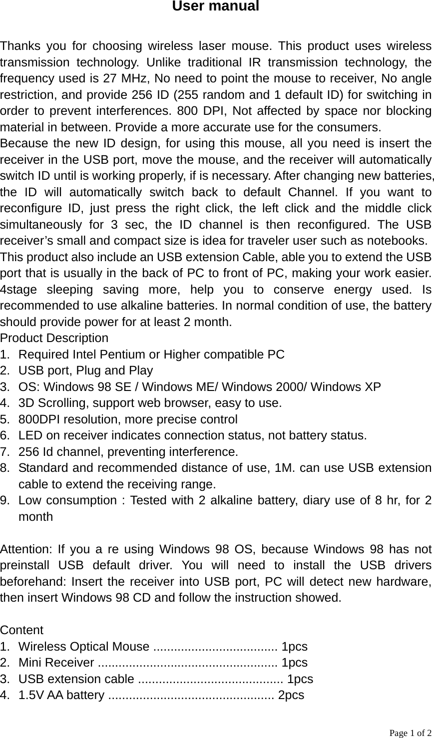 Page 1 of 2 User manual  Thanks you for choosing wireless laser mouse. This product uses wireless transmission technology. Unlike traditional IR transmission technology, the frequency used is 27 MHz, No need to point the mouse to receiver, No angle restriction, and provide 256 ID (255 random and 1 default ID) for switching in order to prevent interferences. 800 DPI, Not affected by space nor blocking material in between. Provide a more accurate use for the consumers. Because the new ID design, for using this mouse, all you need is insert the receiver in the USB port, move the mouse, and the receiver will automatically switch ID until is working properly, if is necessary. After changing new batteries, the ID will automatically switch back to default Channel. If you want to reconfigure ID, just press the right click, the left click and the middle click simultaneously for 3 sec, the ID channel is then reconfigured. The USB receiver’s small and compact size is idea for traveler user such as notebooks. This product also include an USB extension Cable, able you to extend the USB port that is usually in the back of PC to front of PC, making your work easier. 4stage sleeping saving more, help you to conserve energy used. Is recommended to use alkaline batteries. In normal condition of use, the battery should provide power for at least 2 month. Product Description 1.  Required Intel Pentium or Higher compatible PC 2.  USB port, Plug and Play 3.  OS: Windows 98 SE / Windows ME/ Windows 2000/ Windows XP 4.  3D Scrolling, support web browser, easy to use. 5.  800DPI resolution, more precise control 6.  LED on receiver indicates connection status, not battery status. 7.  256 Id channel, preventing interference. 8.  Standard and recommended distance of use, 1M. can use USB extension cable to extend the receiving range. 9.  Low consumption : Tested with 2 alkaline battery, diary use of 8 hr, for 2 month  Attention: If you a re using Windows 98 OS, because Windows 98 has not preinstall USB default driver. You will need to install the USB drivers beforehand: Insert the receiver into USB port, PC will detect new hardware, then insert Windows 98 CD and follow the instruction showed.  Content 1.  Wireless Optical Mouse .................................... 1pcs 2.  Mini Receiver .................................................... 1pcs 3.  USB extension cable .......................................... 1pcs 4. 1.5V AA battery ................................................ 2pcs 