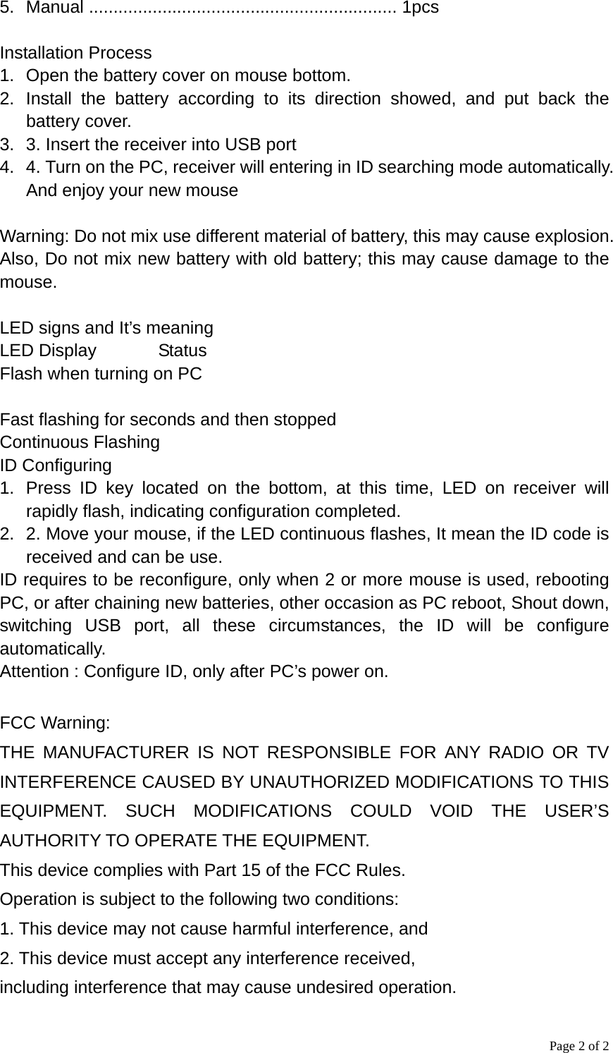 Page 2 of 2 5. Manual ............................................................... 1pcs  Installation Process 1.  Open the battery cover on mouse bottom.   2. Install the battery according to its direction showed, and put back the battery cover.   3.  3. Insert the receiver into USB port 4.  4. Turn on the PC, receiver will entering in ID searching mode automatically. And enjoy your new mouse  Warning: Do not mix use different material of battery, this may cause explosion. Also, Do not mix new battery with old battery; this may cause damage to the mouse.  LED signs and It’s meaning LED Display       Status Flash when turning on PC  Fast flashing for seconds and then stopped Continuous Flashing ID Configuring 1.  Press ID key located on the bottom, at this time, LED on receiver will rapidly flash, indicating configuration completed. 2.  2. Move your mouse, if the LED continuous flashes, It mean the ID code is received and can be use. ID requires to be reconfigure, only when 2 or more mouse is used, rebooting PC, or after chaining new batteries, other occasion as PC reboot, Shout down, switching USB port, all these circumstances, the ID will be configure automatically. Attention : Configure ID, only after PC’s power on.  FCC Warning: THE MANUFACTURER IS NOT RESPONSIBLE FOR ANY RADIO OR TV INTERFERENCE CAUSED BY UNAUTHORIZED MODIFICATIONS TO THIS EQUIPMENT. SUCH MODIFICATIONS COULD VOID THE USER’S AUTHORITY TO OPERATE THE EQUIPMENT. This device complies with Part 15 of the FCC Rules. Operation is subject to the following two conditions: 1. This device may not cause harmful interference, and 2. This device must accept any interference received, including interference that may cause undesired operation. 