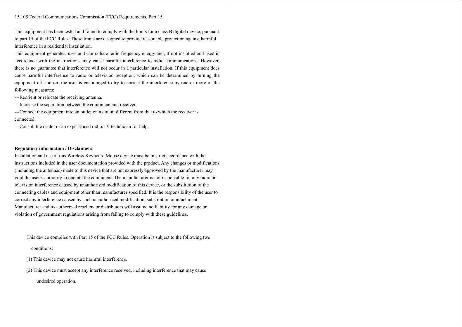   15.105 Federal Communications Commission (FCC) Requirements, Part 15  This equipment has been tested and found to comply with the limits for a class B digital device, pursuant to part 15 of the FCC Rules. These limits are designed to provide reasonable protection against harmful interference in a residential installation. This equipment generates, uses and can radiate radio frequency energy and, if not installed and used in accordance with the instructions, may cause harmful interference to radio communications. However, there is no guarantee that interference will not occur in a particular installation. If this equipment does cause harmful interference to radio or television reception, which can be determined by turning the equipment off and on, the user is encouraged to try to correct the interference by one or more of the following measures: ---Reorient or relocate the receiving antenna. ---Increase the separation between the equipment and receiver. ---Connect the equipment into an outlet on a circuit different from that to which the receiver is connected. ---Consult the dealer or an experienced radio/TV technician for help.   Regulatory information / Disclaimers Installation and use of this Wireless Keyboard Mouse device must be in strict accordance with the instructions included in the user documentation provided with the product. Any changes or modifications (including the antennas) made to this device that are not expressly approved by the manufacturer may void the user’s authority to operate the equipment. The manufacturer is not responsible for any radio or television interference caused by unauthorized modification of this device, or the substitution of the connecting cables and equipment other than manufacturer specified. It is the responsibility of the user to correct any interference caused by such unauthorized modification, substitution or attachment. Manufacturer and its authorized resellers or distributors will assume no liability for any damage or violation of government regulations arising from failing to comply with these guidelines.   This device complies with Part 15 of the FCC Rules. Operation is subject to the following two conditions: (1) This device may not cause harmful interference. (2) This device must accept any interference received, including interference that may cause undesired operation.  
