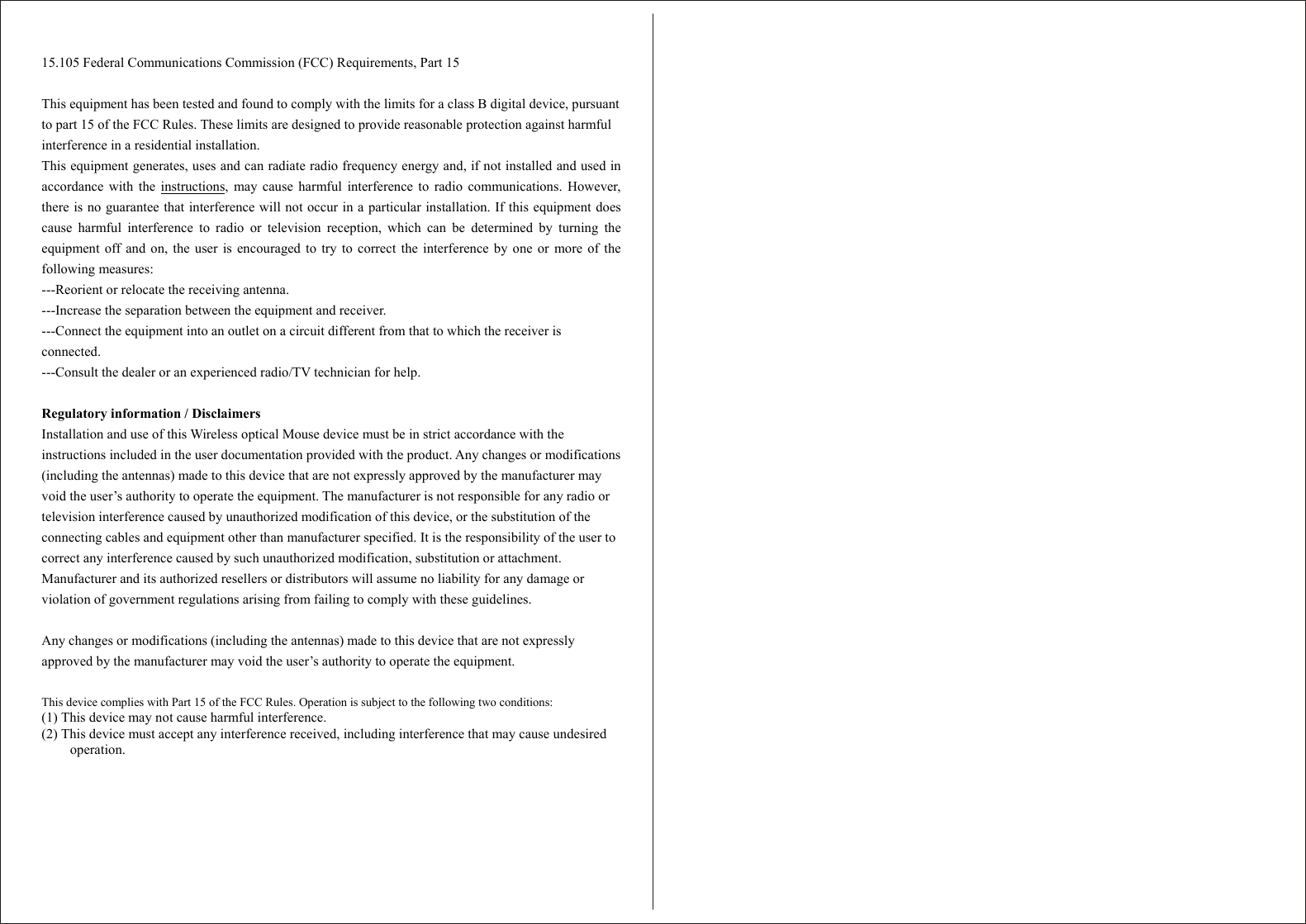   15.105 Federal Communications Commission (FCC) Requirements, Part 15  This equipment has been tested and found to comply with the limits for a class B digital device, pursuant to part 15 of the FCC Rules. These limits are designed to provide reasonable protection against harmful interference in a residential installation. This equipment generates, uses and can radiate radio frequency energy and, if not installed and used inaccordance with the instructions, may cause harmful interference to radio communications. However, there is no guarantee that interference will not occur in a particular installation. If this equipment doescause harmful interference to radio or television reception, which can be determined by turning theequipment off and on, the user is encouraged to try to correct the interference by one or more of thefollowing measures: ---Reorient or relocate the receiving antenna. ---Increase the separation between the equipment and receiver. ---Connect the equipment into an outlet on a circuit different from that to which the receiver is connected. ---Consult the dealer or an experienced radio/TV technician for help.  Regulatory information / Disclaimers Installation and use of this Wireless optical Mouse device must be in strict accordance with the instructions included in the user documentation provided with the product. Any changes or modifications (including the antennas) made to this device that are not expressly approved by the manufacturer may void the user’s authority to operate the equipment. The manufacturer is not responsible for any radio or television interference caused by unauthorized modification of this device, or the substitution of the connecting cables and equipment other than manufacturer specified. It is the responsibility of the user to correct any interference caused by such unauthorized modification, substitution or attachment. Manufacturer and its authorized resellers or distributors will assume no liability for any damage or violation of government regulations arising from failing to comply with these guidelines.  Any changes or modifications (including the antennas) made to this device that are not expressly approved by the manufacturer may void the user’s authority to operate the equipment.  This device complies with Part 15 of the FCC Rules. Operation is subject to the following two conditions: (1) This device may not cause harmful interference. (2) This device must accept any interference received, including interference that may cause undesired operation.  