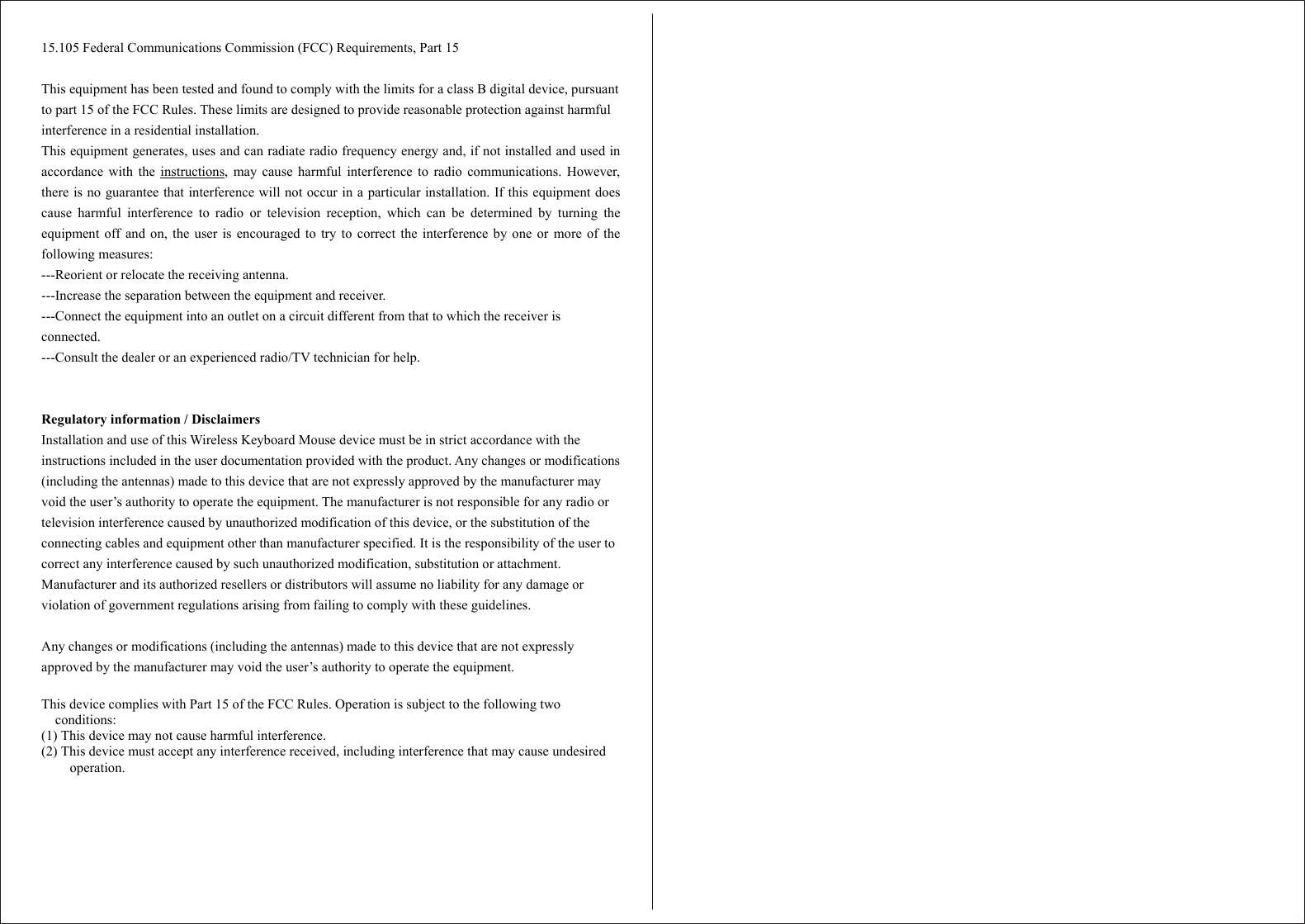   15.105 Federal Communications Commission (FCC) Requirements, Part 15  This equipment has been tested and found to comply with the limits for a class B digital device, pursuant to part 15 of the FCC Rules. These limits are designed to provide reasonable protection against harmful interference in a residential installation. This equipment generates, uses and can radiate radio frequency energy and, if not installed and used inaccordance with the instructions, may cause harmful interference to radio communications. However,there is no guarantee that interference will not occur in a particular installation. If this equipment doescause harmful interference to radio or television reception, which can be determined by turning theequipment off and on, the user is encouraged to try to correct the interference by one or more of thefollowing measures: ---Reorient or relocate the receiving antenna. ---Increase the separation between the equipment and receiver. ---Connect the equipment into an outlet on a circuit different from that to which the receiver is connected. ---Consult the dealer or an experienced radio/TV technician for help.   Regulatory information / Disclaimers Installation and use of this Wireless Keyboard Mouse device must be in strict accordance with the instructions included in the user documentation provided with the product. Any changes or modifications (including the antennas) made to this device that are not expressly approved by the manufacturer may void the user’s authority to operate the equipment. The manufacturer is not responsible for any radio or television interference caused by unauthorized modification of this device, or the substitution of the connecting cables and equipment other than manufacturer specified. It is the responsibility of the user to correct any interference caused by such unauthorized modification, substitution or attachment. Manufacturer and its authorized resellers or distributors will assume no liability for any damage or violation of government regulations arising from failing to comply with these guidelines.  Any changes or modifications (including the antennas) made to this device that are not expressly approved by the manufacturer may void the user’s authority to operate the equipment.  This device complies with Part 15 of the FCC Rules. Operation is subject to the following two conditions: (1) This device may not cause harmful interference. (2) This device must accept any interference received, including interference that may cause undesired operation. 