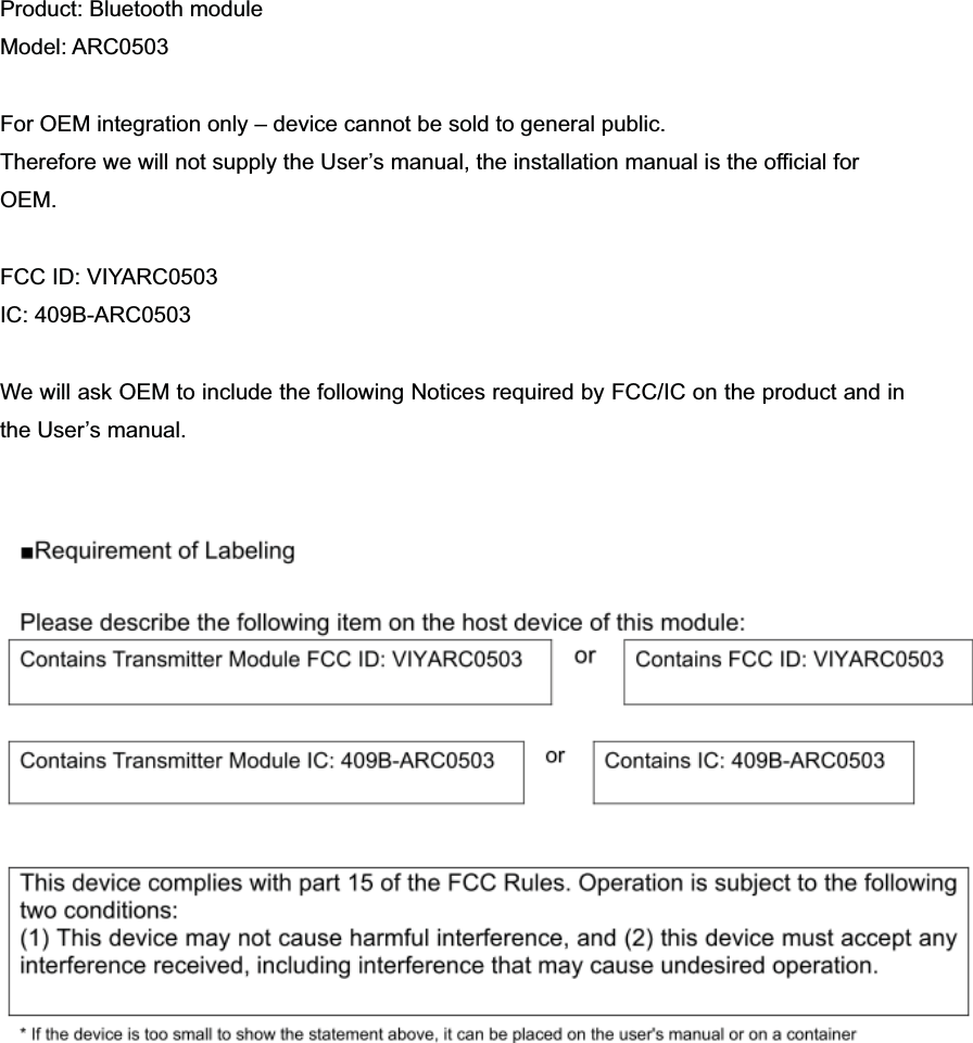 Product: Bluetooth module Model: ARC0503 For OEM integration only &ndash; device cannot be sold to general public.   Therefore we will not supply the User&rsquo;s manual, the installation manual is the official for   OEM.FCC ID: VIYARC0503 IC: 409B-ARC0503 We will ask OEM to include the following Notices required by FCC/IC on the product and in the User&rsquo;s manual. 