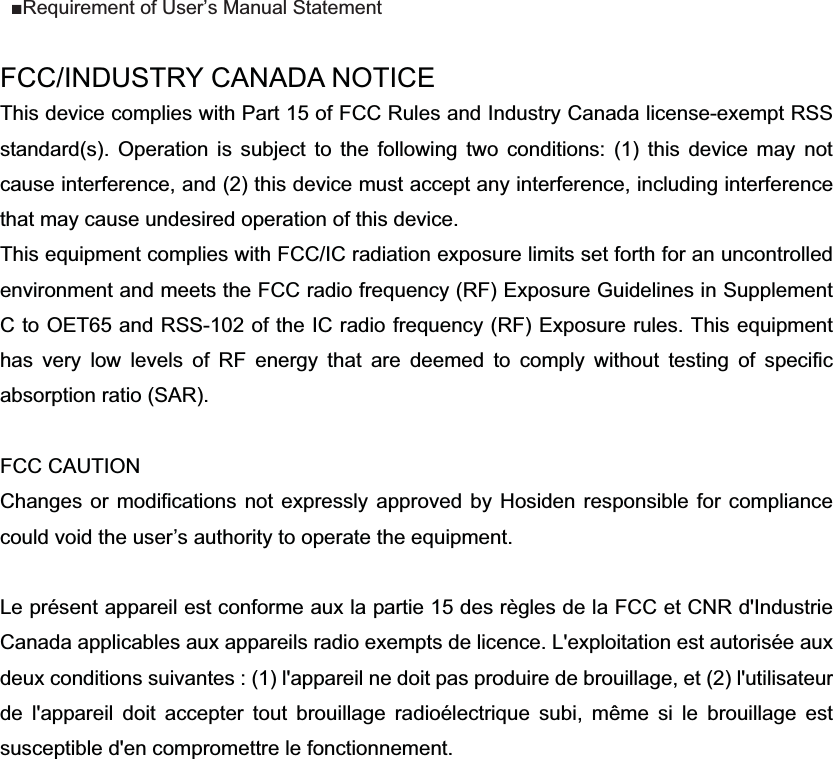FCC/INDUSTRY CANADA NOTICE This device complies with Part 15 of FCC Rules and Industry Canada license-exempt RSS standard(s). Operation is subject to the following two conditions: (1) this device may not cause interference, and (2) this device must accept any interference, including interference that may cause undesired operation of this device. This equipment complies with FCC/IC radiation exposure limits set forth for an uncontrolled environment and meets the FCC radio frequency (RF) Exposure Guidelines in Supplement C to OET65 and RSS-102 of the IC radio frequency (RF) Exposure rules. This equipment has very low levels of RF energy that are deemed to comply without testing of specific absorption ratio (SAR). FCC CAUTION   Changes or modifications not expressly approved by Hosiden responsible for compliance could void the user&rsquo;s authority to operate the equipment. Le pr&eacute;sent appareil est conforme aux la partie 15 des r&egrave;gles de la FCC et CNR d'Industrie Canada applicables aux appareils radio exempts de licence. L'exploitation est autoris&eacute;e aux deux conditions suivantes : (1) l'appareil ne doit pas produire de brouillage, et (2) l'utilisateur de l'appareil doit accepter tout brouillage radio&eacute;lectrique subi, m&ecirc;me si le brouillage est susceptible d'en compromettre le fonctionnement. Requirement of User&rsquo;s Manual Statement