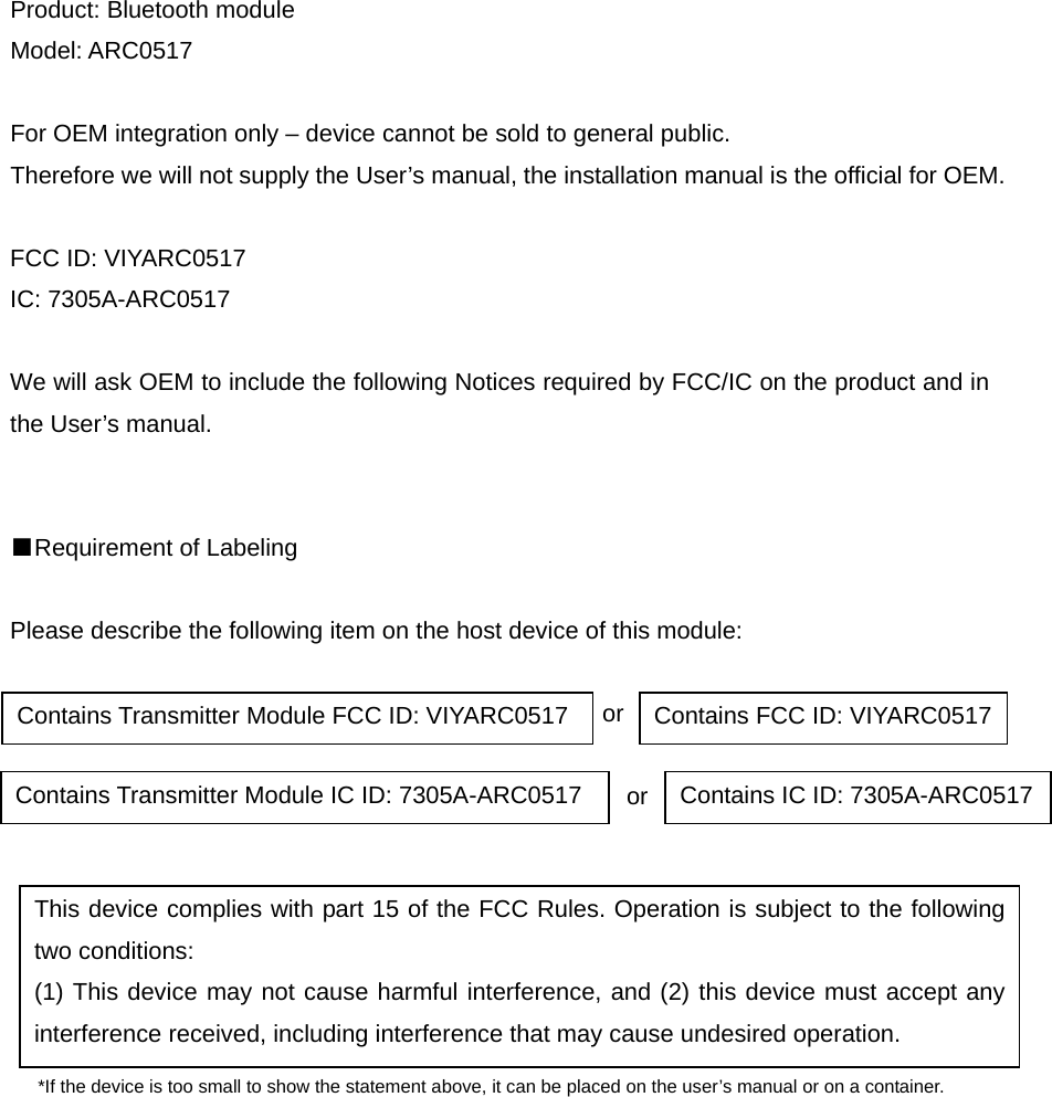 Product: Bluetooth module Model: ARC0517  For OEM integration only &ndash; device cannot be sold to general public.   Therefore we will not supply the User&rsquo;s manual, the installation manual is the official for OEM.  FCC ID: VIYARC0517 IC: 7305A-ARC0517  We will ask OEM to include the following Notices required by FCC/IC on the product and in the User&rsquo;s manual.   ■Requirement of Labeling  Please describe the following item on the host device of this module:                                                   or                                                     or       *If the device is too small to show the statement above, it can be placed on the user&rsquo;s manual or on a container.        Contains Transmitter Module FCC ID: VIYARC0517  Contains FCC ID: VIYARC0517Contains Transmitter Module IC ID: 7305A-ARC0517  Contains IC ID: 7305A-ARC0517This device complies with part 15 of the FCC Rules. Operation is subject to the following two conditions: (1) This device may not cause harmful interference, and (2) this device must accept any interference received, including interference that may cause undesired operation. 