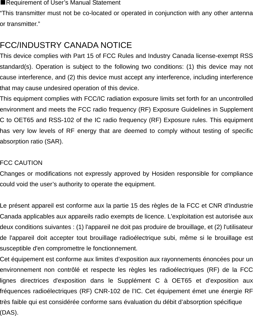 ■Requirement of User&rsquo;s Manual Statement &ldquo;This transmitter must not be co-located or operated in conjunction with any other antenna or transmitter.&rdquo;  FCC/INDUSTRY CANADA NOTICE This device complies with Part 15 of FCC Rules and Industry Canada license-exempt RSS standard(s). Operation is subject to the following two conditions: (1) this device may not cause interference, and (2) this device must accept any interference, including interference that may cause undesired operation of this device. This equipment complies with FCC/IC radiation exposure limits set forth for an uncontrolled environment and meets the FCC radio frequency (RF) Exposure Guidelines in Supplement C to OET65 and RSS-102 of the IC radio frequency (RF) Exposure rules. This equipment has very low levels of RF energy that are deemed to comply without testing of specific absorption ratio (SAR).  FCC CAUTION   Changes or modifications not expressly approved by Hosiden responsible for compliance could void the user&rsquo;s authority to operate the equipment.  Le pr&eacute;sent appareil est conforme aux la partie 15 des r&egrave;gles de la FCC et CNR d'Industrie Canada applicables aux appareils radio exempts de licence. L'exploitation est autoris&eacute;e aux deux conditions suivantes : (1) l'appareil ne doit pas produire de brouillage, et (2) l'utilisateur de l'appareil doit accepter tout brouillage radio&eacute;lectrique subi, m&ecirc;me si le brouillage est susceptible d'en compromettre le fonctionnement. Cet &eacute;quipement est conforme aux limites d&rsquo;exposition aux rayonnements &eacute;nonc&eacute;es pour un environnement non contr&ocirc;l&eacute; et respecte les r&egrave;gles les radio&eacute;lectriques (RF) de la FCC lignes directrices d'exposition dans le Suppl&eacute;ment C &agrave; OET65 et d&rsquo;exposition aux fr&eacute;quences radio&eacute;lectriques (RF) CNR-102 de l&rsquo;IC. Cet &eacute;quipement &eacute;met une &eacute;nergie RF tr&egrave;s faible qui est consid&eacute;r&eacute;e conforme sans &eacute;valuation du d&eacute;bit d&rsquo;absorption sp&eacute;cifique   (DAS).  