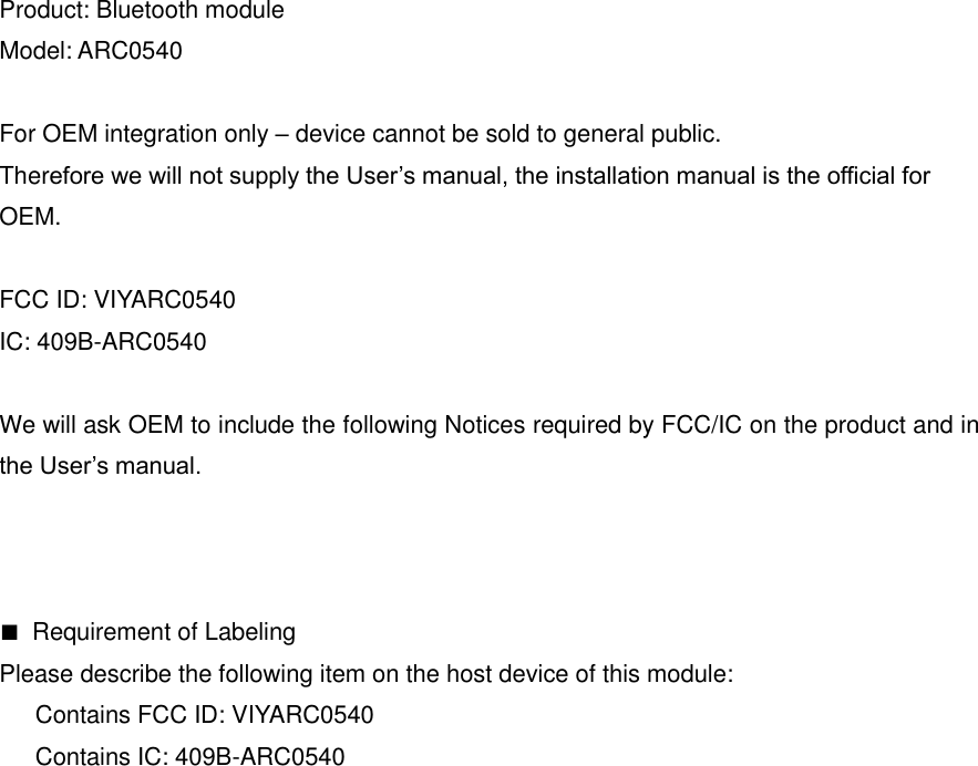 Product: Bluetooth module Model: ARC0540  For OEM integration only &ndash; device cannot be sold to general public.   Therefore we will not supply the User&rsquo;s manual, the installation manual is the official for   OEM.  FCC ID: VIYARC0540 IC: 409B-ARC0540  We will ask OEM to include the following Notices required by FCC/IC on the product and in the User&rsquo;s manual.    ■  Requirement of Labeling Please describe the following item on the host device of this module:       Contains FCC ID: VIYARC0540       Contains IC: 409B-ARC0540    