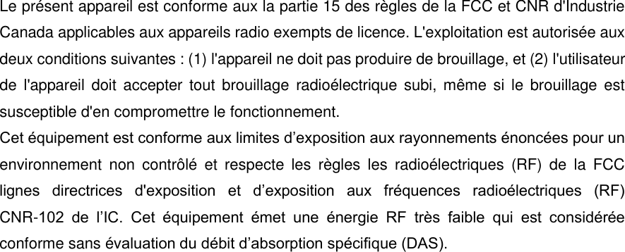 Le pr&eacute;sent appareil est conforme aux la partie 15 des r&egrave;gles de la FCC et CNR d'Industrie Canada applicables aux appareils radio exempts de licence. L'exploitation est autoris&eacute;e aux deux conditions suivantes : (1) l'appareil ne doit pas produire de brouillage, et (2) l'utilisateur de  l'appareil doit accepter  tout  brouillage  radio&eacute;lectrique subi, m&ecirc;me  si  le  brouillage  est susceptible d'en compromettre le fonctionnement. Cet &eacute;quipement est conforme aux limites d&rsquo;exposition aux rayonnements &eacute;nonc&eacute;es pour un environnement  non  contr&ocirc;l&eacute;  et  respecte  les  r&egrave;gles  les  radio&eacute;lectriques  (RF)  de  la  FCC lignes  directrices  d'exposition  et  d&rsquo;exposition  aux  fr&eacute;quences  radio&eacute;lectriques  (RF) CNR-102  de  l&rsquo;IC.  Cet  &eacute;quipement  &eacute;met  une  &eacute;nergie  RF  tr&egrave;s  faible  qui  est  consid&eacute;r&eacute;e conforme sans &eacute;valuation du d&eacute;bit d&rsquo;absorption sp&eacute;cifique (DAS). 