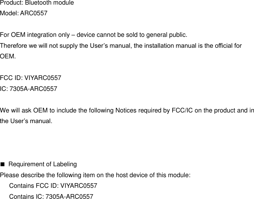 Product: Bluetooth module Model: ARC0557  For OEM integration only &ndash; device cannot be sold to general public.   Therefore we will not supply the User&rsquo;s manual, the installation manual is the official for   OEM.  FCC ID: VIYARC0557 IC: 7305A-ARC0557  We will ask OEM to include the following Notices required by FCC/IC on the product and in the User&rsquo;s manual.    ■  Requirement of Labeling Please describe the following item on the host device of this module:       Contains FCC ID: VIYARC0557       Contains IC: 7305A-ARC0557    