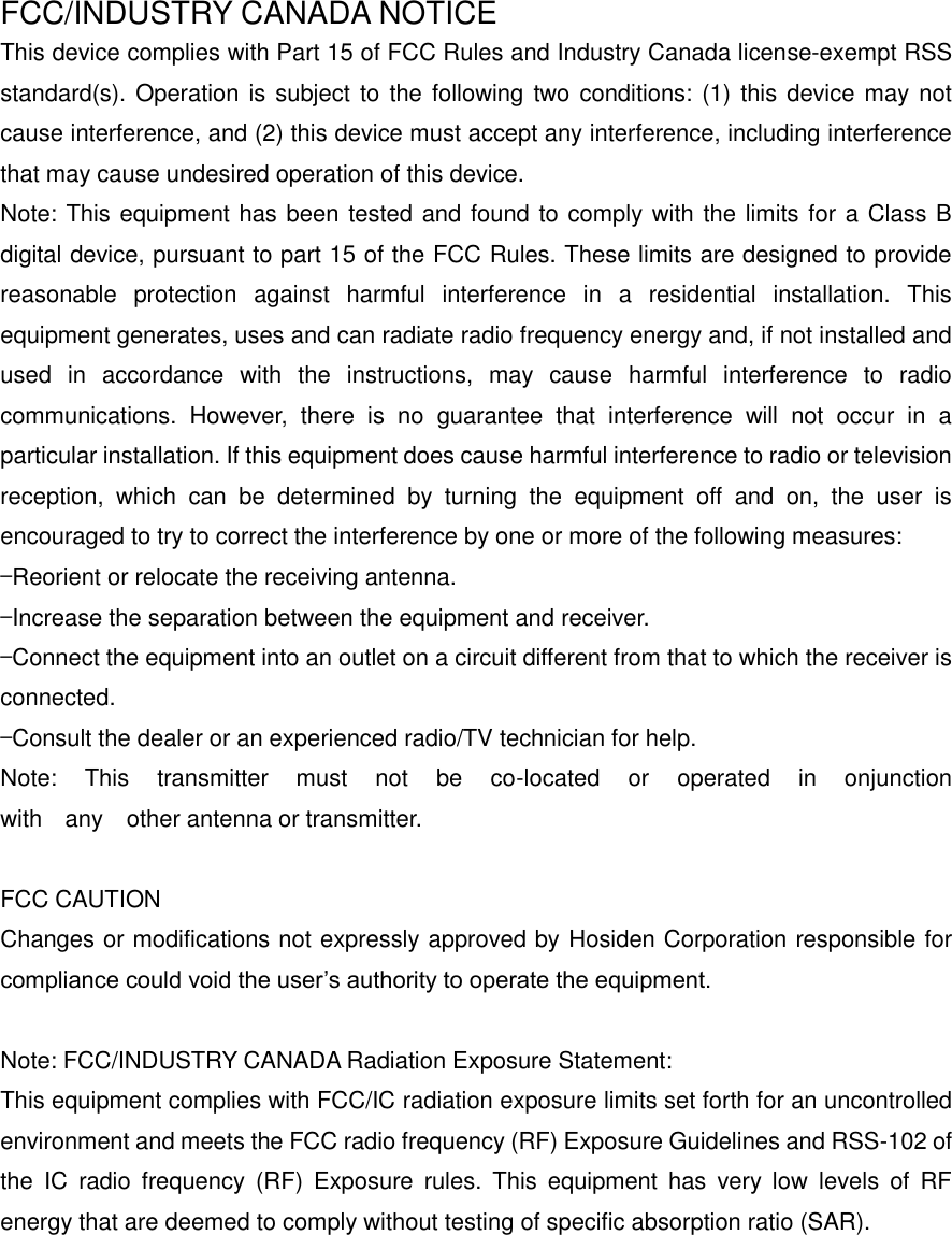 FCC/INDUSTRY CANADA NOTICE This device complies with Part 15 of FCC Rules and Industry Canada license-exempt RSS standard(s). Operation is subject to the following two conditions: (1) this device may not cause interference, and (2) this device must accept any interference, including interference that may cause undesired operation of this device. Note: This equipment has been tested and found to comply with the limits for a Class B digital device, pursuant to part 15 of the FCC Rules. These limits are designed to provide reasonable  protection  against  harmful  interference  in  a  residential  installation.  This equipment generates, uses and can radiate radio frequency energy and, if not installed and used  in  accordance  with  the  instructions,  may  cause  harmful  interference  to  radio communications.  However,  there  is  no  guarantee  that  interference  will  not  occur  in  a particular installation. If this equipment does cause harmful interference to radio or television reception,  which  can  be  determined  by  turning  the  equipment  off  and  on,  the  user  is encouraged to try to correct the interference by one or more of the following measures:   &mdash;Reorient or relocate the receiving antenna.   &mdash;Increase the separation between the equipment and receiver.   &mdash;Connect the equipment into an outlet on a circuit different from that to which the receiver is connected.   &mdash;Consult the dealer or an experienced radio/TV technician for help. Note:    This    transmitter    must    not    be    co-located    or    operated    in    onjunction   with    any    other antenna or transmitter.      FCC CAUTION   Changes or modifications not expressly approved by Hosiden Corporation responsible for compliance could void the user&rsquo;s authority to operate the equipment.  Note: FCC/INDUSTRY CANADA Radiation Exposure Statement: This equipment complies with FCC/IC radiation exposure limits set forth for an uncontrolled environment and meets the FCC radio frequency (RF) Exposure Guidelines and RSS-102 of the  IC  radio  frequency  (RF)  Exposure  rules.  This  equipment  has  very  low  levels  of  RF energy that are deemed to comply without testing of specific absorption ratio (SAR).  