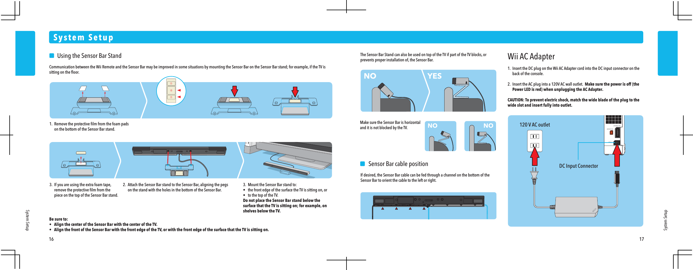 120 V AC outletDC Input ConnectorWii AC Adapter1.  Insert the DC plug on the Wii AC Adapter cord into the DC input connector on the  back of the console.2.  Insert the AC plug into a 120V AC wall outlet.  Make sure the power is off (the  Power LED is red) when unplugging the AC Adapter.CAUTION: To prevent electric shock, match the wide blade of the plug to the wide slot and insert fully into outlet.    Sensor Bar cable positionIf desired, the Sensor Bar cable can be fed through a channel on the bottom of the Sensor Bar to orient the cable to the left or right.NONO NOYES    Using the Sensor Bar StandCommunication between the Wii Remote and the Sensor Bar may be improved in some situations by mounting the Sensor Bar on the Sensor Bar stand; for example, if the TV is sitting on the ﬂoor.Be sure to:&bull;  Align the center of the Sensor Bar with the center of the TV.&bull;  Align the front of the Sensor Bar with the front edge of the TV, or with the front edge of the surface that the TV is sitting on.System SetupSystem SetupSystem Setup16 171.  Remove the protective ﬁlm from the foam pads  on the bottom of the Sensor Bar stand.3.  If you are using the extra foam tape,  remove the protective ﬁlm from the  piece on the top of the Sensor Bar stand.The Sensor Bar Stand can also be used on top of the TV if part of the TV blocks, or prevents proper installation of, the Sensor Bar.Make sure the Sensor Bar is horizontal and it is not blocked by the TV.2.  Attach the Sensor Bar stand to the Sensor Bar, aligning the pegs  on the stand with the holes in the bottom of the Sensor Bar.3.  Mount the Sensor Bar stand to:&bull;  the front edge of the surface the TV is sitting on, or&bull;  to the top of the TV.Do not place the Sensor Bar stand below the surface that the TV is sitting on; for example, on shelves below the TV.