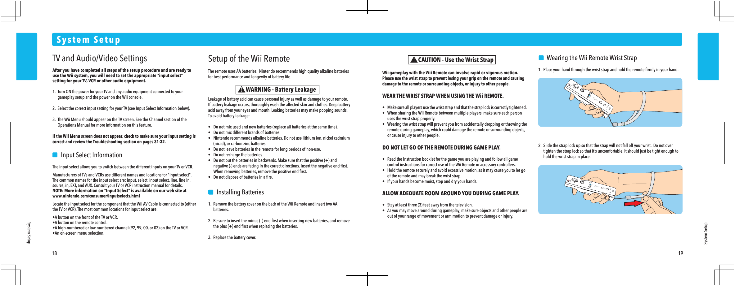 18 19System SetupSystem SetupSystem SetupSetup of the Wii RemoteThe remote uses AA batteries.  Nintendo recommends high quality alkaline batteries for best performance and longevity of battery life.Leakage of battery acid can cause personal injury as well as damage to your remote.If battery leakage occurs, thoroughly wash the affected skin and clothes. Keep battery acid away from your eyes and mouth. Leaking batteries may make popping sounds.To avoid battery leakage:&bull;  Do not mix used and new batteries (replace all batteries at the same time).&bull;  Do not mix different brands of batteries.&bull;  Nintendo recommends alkaline batteries. Do not use lithium ion, nickel cadmium  (nicad), or carbon zinc batteries.&bull;  Do not leave batteries in the remote for long periods of non-use.&bull;  Do not recharge the batteries.&bull;  Do not put the batteries in backwards. Make sure that the positive (+) and  negative (-) ends are facing in the correct directions. Insert the negative end ﬁrst.  When removing batteries, remove the positive end ﬁrst.&bull;  Do not dispose of batteries in a ﬁre.  Installing Batteries1.  Remove the battery cover on the back of the Wii Remote and insert two AA batteries.2.  Be sure to insert the minus (&ndash;) end ﬁrst when inserting new batteries, and remove  the plus (+) end ﬁrst when replacing the batteries.3.  Replace the battery cover.    Wearing the Wii Remote Wrist Strap1.  Place your hand through the wrist strap and hold the remote ﬁrmly in your hand.2.  Slide the strap lock up so that the strap will not fall off your wrist.  Do not over  tighten the strap lock so that it&rsquo;s uncomfortable. It should just be tight enough to  hold the wrist strap in place.WARNING - Battery LeakageWii gameplay with the Wii Remote can involve rapid or vigorous motion. Please use the wrist strap to prevent losing your grip on the remote and causing damage to the remote or surrounding objects, or injury to other people.WEAR THE WRIST STRAP WHEN USING THE Wii REMOTE.&bull;  Make sure all players use the wrist strap and that the strap lock is correctly tightened. &bull;  When sharing the Wii Remote between multiple players, make sure each person  uses the wrist strap properly.&bull;  Wearing the wrist strap will prevent you from accidentally dropping or throwing the  remote during gameplay, which could damage the remote or surrounding objects,  or cause injury to other people.DO NOT LET GO OF THE REMOTE DURING GAME PLAY.&bull;  Read the Instruction booklet for the game you are playing and follow all game  control instructions for correct use of the Wii Remote or accessory controllers.&bull;  Hold the remote securely and avoid excessive motion, as it may cause you to let go  of the remote and may break the wrist strap.&bull;  If your hands become moist, stop and dry your hands.ALLOW ADEQUATE ROOM AROUND YOU DURING GAME PLAY.&bull;  Stay at least three (3) feet away from the television.&bull;  As you may move around during gameplay, make sure objects and other people are  out of your range of movement or arm motion to prevent damage or injury.CAUTION - Use the Wrist StrapTV and Audio/Video SettingsAfter you have completed all steps of the setup procedure and are ready to use the Wii system, you will need to set the appropriate "input select" setting for your TV, VCR or other audio equipment.1.  Turn ON the power for your TV and any audio equipment connected to your  gameplay setup and the power on the Wii console.2.  Select the correct input setting for your TV (see Input Select Information below).3.  The Wii Menu should appear on the TV screen. See the Channel section of the  Operations Manual for more information on this feature.If the Wii Menu screen does not appear, check to make sure your input setting is correct and review the Troubleshooting section on pages 31-32.    Input Select InformationThe input select allows you to switch between the different inputs on your TV or VCR.Manufacturers of TVs and VCRs use different names and locations for "input select". The common names for the input select are: input, select, input select, line, line in, source, in, EXT, and AUX. Consult your TV or VCR instruction manual for details.NOTE: More information on "Input Select" is available on our web site at www.nintendo.com/consumer/inputselects.htmlLocate the input select for the component that the Wii AV Cable is connected to (either the TV or VCR). The most common locations for input select are:&bull;A button on the front of the TV or VCR.&bull;A button on the remote control.&bull;A high-numbered or low numbered channel (92, 99, 00, or 02) on the TV or VCR.&bull;An on-screen menu selection.