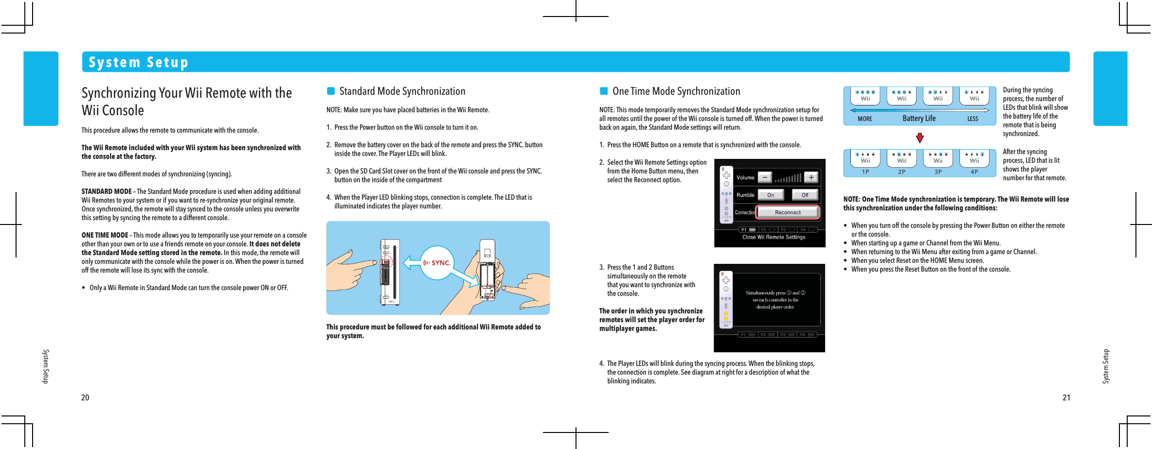 1P 2P 3P 4PMORE LESSBattery Life20 21System SetupSystem SetupSystem SetupSynchronizing Your Wii Remote with the Wii ConsoleThis procedure allows the remote to communicate with the console.The Wii Remote included with your Wii system has been synchronized with the console at the factory. There are two different modes of synchronizing (syncing).STANDARD MODE &ndash; The Standard Mode procedure is used when adding additional Wii Remotes to your system or if you want to re-synchronize your original remote. Once synchronized, the remote will stay synced to the console unless you overwrite this setting by syncing the remote to a different console.ONE TIME MODE &ndash; This mode allows you to temporarily use your remote on a console other than your own or to use a friends remote on your console. It does not delete the Standard Mode setting stored in the remote. In this mode, the remote will only communicate with the console while the power is on. When the power is turned off the remote will lose its sync with the console.&bull;  Only a Wii Remote in Standard Mode can turn the console power ON or OFF.    Standard Mode SynchronizationNOTE: Make sure you have placed batteries in the Wii Remote.1.  Press the Power button on the Wii console to turn it on.2.  Remove the battery cover on the back of the remote and press the SYNC. button  inside the cover. The Player LEDs will blink.3.  Open the SD Card Slot cover on the front of the Wii console and press the SYNC.  button on the inside of the compartment4.  When the Player LED blinking stops, connection is complete. The LED that is  illuminated indicates the player number.This procedure must be followed for each additional Wii Remote added to your system.     One Time Mode SynchronizationNOTE: This mode temporarily removes the Standard Mode synchronization setup for all remotes until the power of the Wii console is turned off. When the power is turned back on again, the Standard Mode settings will return.1.  Press the HOME Button on a remote that is synchronized with the console.2.  Select the Wii Remote Settings option  from the Home Button menu, then  select the Reconnect option.3.  Press the 1 and 2 Buttons  simultaneously on the remote  that you want to synchronize with the console.The order in which you synchronizeremotes will set the player order formultiplayer games.4.  The Player LEDs will blink during the syncing process. When the blinking stops,  the connection is complete. See diagram at right for a description of what the blinking indicates.NOTE: One Time Mode synchronization is temporary. The Wii Remote will lose this synchronization under the following conditions:&bull;  When you turn off the console by pressing the Power Button on either the remote  or the console.&bull;  When starting up a game or Channel from the Wii Menu.&bull;  When returning to the Wii Menu after exiting from a game or Channel.&bull;  When you select Reset on the HOME Menu screen.&bull;  When you press the Reset Button on the front of the console.After the syncing process, LED that is lit shows the player number for that remote.During the syncing process, the number of LEDs that blink will show the battery life of the remote that is being synchronized.