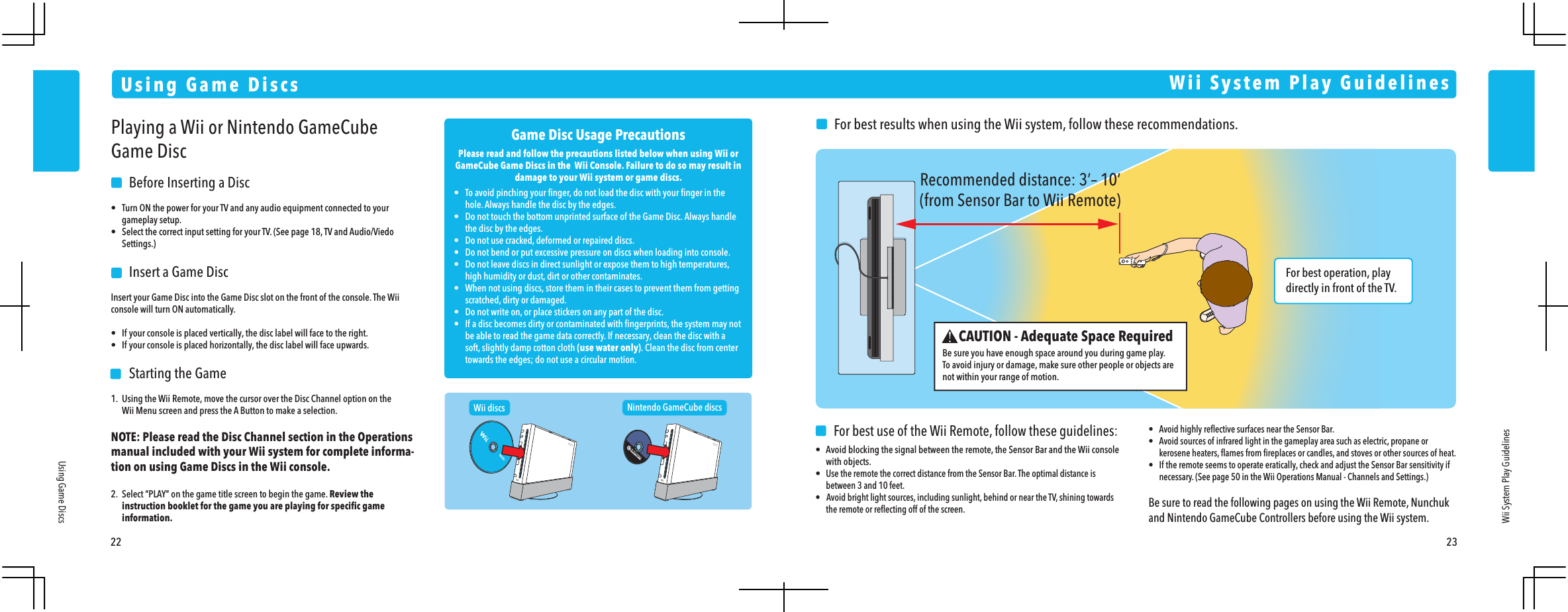 For best operation, play directly in front of the TV. Recommended distance: 3&rsquo;&ndash; 10&rsquo;(from Sensor Bar to Wii Remote)22 23Using Game DiscsUsing Game DiscsWii System Play GuidelinesPlaying a Wii or Nintendo GameCube Game Disc    Before Inserting a Disc&bull;  Turn ON the power for your TV and any audio equipment connected to your gameplay setup.&bull;  Select the correct input setting for your TV. (See page 18, TV and Audio/Viedo Settings.)    Insert a Game DiscInsert your Game Disc into the Game Disc slot on the front of the console. The Wii console will turn ON automatically.&bull;  If your console is placed vertically, the disc label will face to the right.&bull;  If your console is placed horizontally, the disc label will face upwards.    Starting the Game1.  Using the Wii Remote, move the cursor over the Disc Channel option on the  Wii Menu screen and press the A Button to make a selection.NOTE: Please read the Disc Channel section in the Operations  manual included with your Wii system for complete informa-tion on using Game Discs in the Wii console.2.  Select &ldquo;PLAY&rdquo; on the game title screen to begin the game. Review the  instruction booklet for the game you are playing for speciﬁc game information.Wii discs Nintendo GameCube discsGame Disc Usage PrecautionsPlease read and follow the precautions listed below when using Wii or GameCube Game Discs in the  Wii Console. Failure to do so may result in damage to your Wii system or game discs.&bull;  To avoid pinching your ﬁnger, do not load the disc with your ﬁnger in the  hole. Always handle the disc by the edges.&bull;  Do not touch the bottom unprinted surface of the Game Disc. Always handle  the disc by the edges.&bull;  Do not use cracked, deformed or repaired discs.&bull;  Do not bend or put excessive pressure on discs when loading into console.&bull;  Do not leave discs in direct sunlight or expose them to high temperatures,  high humidity or dust, dirt or other contaminates.&bull;  When not using discs, store them in their cases to prevent them from getting  scratched, dirty or damaged.&bull;  Do not write on, or place stickers on any part of the disc.&bull;  If a disc becomes dirty or contaminated with ﬁngerprints, the system may not  be able to read the game data correctly. If necessary, clean the disc with a  soft, slightly damp cotton cloth (use water only). Clean the disc from center  towards the edges; do not use a circular motion.Wii System Play GuidelinesCAUTION - Adequate Space RequiredBe sure you have enough space around you during game play.To avoid injury or damage, make sure other people or objects are not within your range of motion.    For best results when using the Wii system, follow these recommendations.     For best use of the Wii Remote, follow these guidelines:&bull;  Avoid blocking the signal between the remote, the Sensor Bar and the Wii console with objects.&bull; Use the remote the correct distance from the Sensor Bar. The optimal distance is  between 3 and 10 feet.&bull;   Avoid bright light sources, including sunlight, behind or near the TV, shining towards  the remote or reﬂecting off of the screen.&bull;  Avoid highly reﬂective surfaces near the Sensor Bar.&bull;  Avoid sources of infrared light in the gameplay area such as electric, propane or  kerosene heaters, ﬂames from ﬁreplaces or candles, and stoves or other sources of heat.&bull;  If the remote seems to operate eratically, check and adjust the Sensor Bar sensitivity if  necessary. (See page 50 in the Wii Operations Manual - Channels and Settings.)Be sure to read the following pages on using the Wii Remote, Nunchuk and Nintendo GameCube Controllers before using the Wii system.