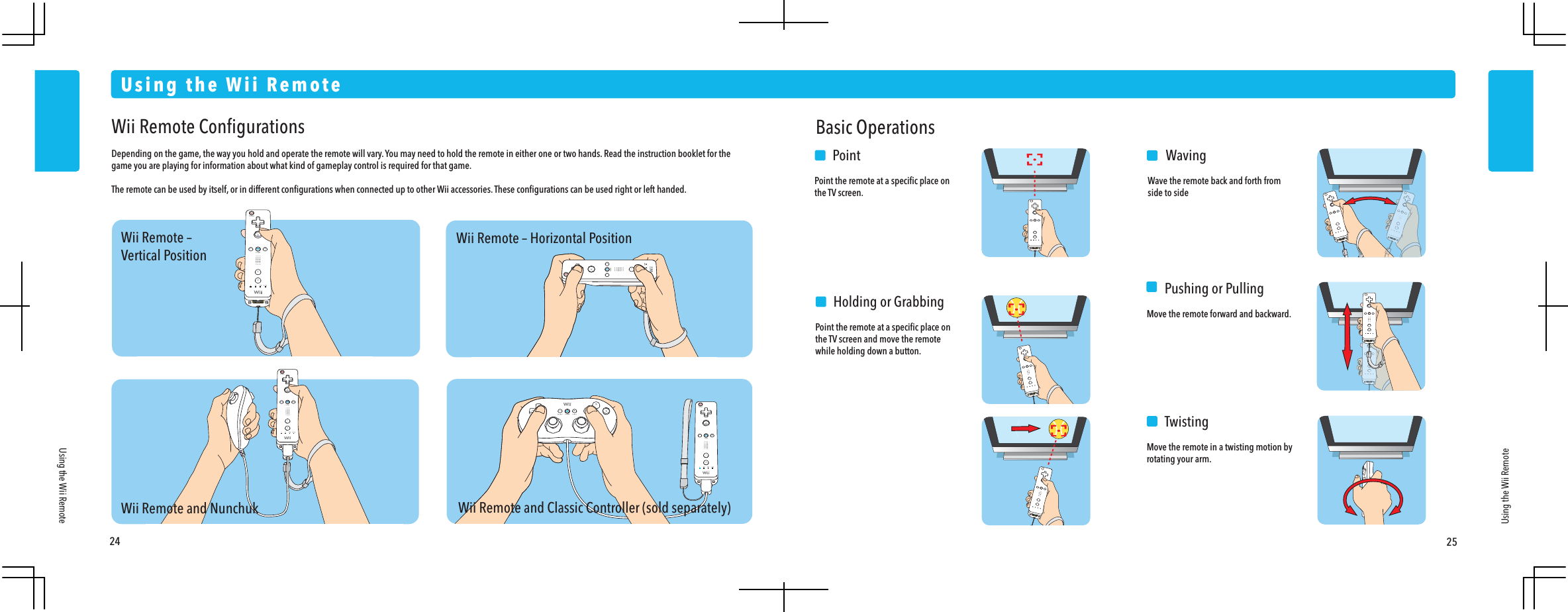Wii Remote &ndash;Vertical PositionWii Remote and NunchukWii Remote &ndash; Horizontal PositionWii Remote and Classic Controller (sold separately)24 25Using the Wii RemoteUsing the Wii RemoteUsing the Wii RemoteWii Remote ConﬁgurationsDepending on the game, the way you hold and operate the remote will vary. You may need to hold the remote in either one or two hands. Read the instruction booklet for the game you are playing for information about what kind of gameplay control is required for that game.The remote can be used by itself, or in different conﬁgurations when connected up to other Wii accessories. These conﬁgurations can be used right or left handed.Basic Operations  PointPoint the remote at a speciﬁc place on the TV screen.  WavingWave the remote back and forth from side to side    Pushing or PullingMove the remote forward and backward.  TwistingMove the remote in a twisting motion by rotating your arm.  Holding or GrabbingPoint the remote at a speciﬁc place on the TV screen and move the remote while holding down a button.