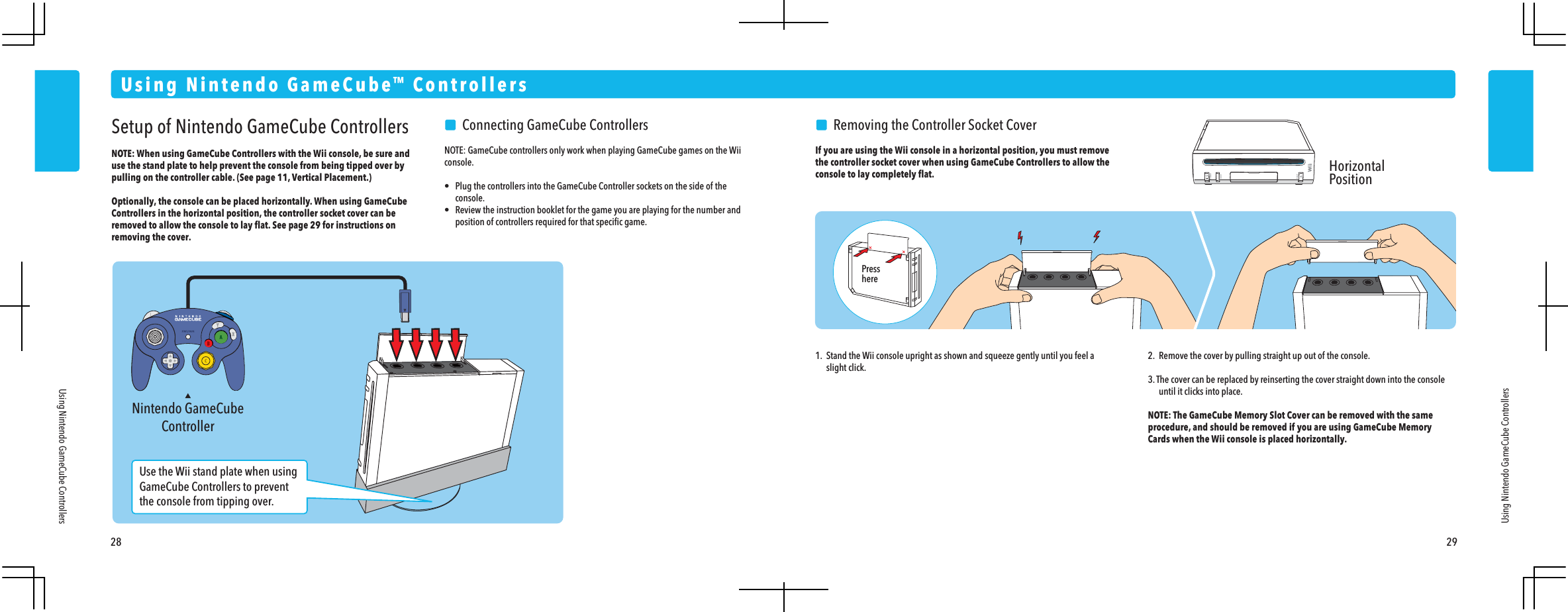 Nintendo GameCubeController28 29Using Nintendo GameCube&trade; ControllersUsing Nintendo GameCube ControllersUsing Nintendo GameCube ControllersSetup of Nintendo GameCube ControllersNOTE: When using GameCube Controllers with the Wii console, be sure and use the stand plate to help prevent the console from being tipped over by pulling on the controller cable. (See page 11, Vertical Placement.)Optionally, the console can be placed horizontally. When using GameCube Controllers in the horizontal position, the controller socket cover can be removed to allow the console to lay ﬂat. See page 29 for instructions on removing the cover.     Connecting GameCube ControllersNOTE: GameCube controllers only work when playing GameCube games on the Wii console.&bull;  Plug the controllers into the GameCube Controller sockets on the side of the console.&bull;  Review the instruction booklet for the game you are playing for the number and  position of controllers required for that speciﬁc game.    Removing the Controller Socket CoverIf you are using the Wii console in a horizontal position, you must remove the controller socket cover when using GameCube Controllers to allow the console to lay completely ﬂat.1.  Stand the Wii console upright as shown and squeeze gently until you feel a slight click.2.  Remove the cover by pulling straight up out of the console. 3. The cover can be replaced by reinserting the cover straight down into the console  until it clicks into place.NOTE: The GameCube Memory Slot Cover can be removed with the same procedure, and should be removed if you are using GameCube Memory Cards when the Wii console is placed horizontally.Use the Wii stand plate when using GameCube Controllers to prevent the console from tipping over.HorizontalPositionPresshere