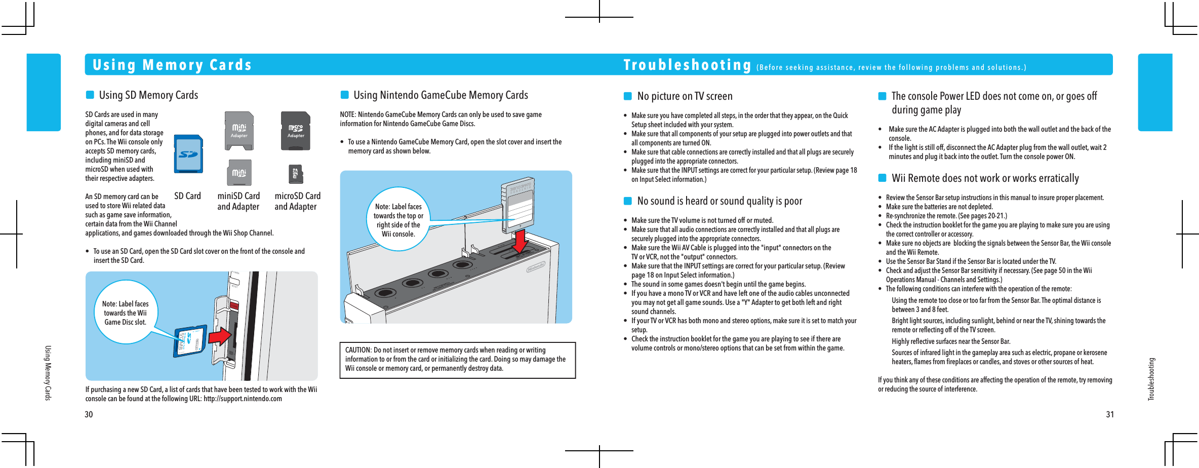 SD Card miniSD Cardand AdaptermicroSD Cardand Adapter    No picture on TV screen&bull;  Make sure you have completed all steps, in the order that they appear, on the Quick  Setup sheet included with your system.&bull;  Make sure that all components of your setup are plugged into power outlets and that  all components are turned ON.&bull;  Make sure that cable connections are correctly installed and that all plugs are securely  plugged into the appropriate connectors.&bull;  Make sure that the INPUT settings are correct for your particular setup. (Review page 18  on Input Select information.)    No sound is heard or sound quality is poor&bull;  Make sure the TV volume is not turned off or muted.&bull; Make sure that all audio connections are correctly installed and that all plugs are  securely plugged into the appropriate connectors.&bull;  Make sure the Wii AV Cable is plugged into the "input" connectors on the  TV or VCR, not the "output" connectors.&bull;  Make sure that the INPUT settings are correct for your particular setup. (Review  page 18 on Input Select information.)&bull;  The sound in some games doesn't begin until the game begins.&bull;  If you have a mono TV or VCR and have left one of the audio cables unconnected  you may not get all game sounds. Use a "Y" Adapter to get both left and right sound channels.&bull;  If your TV or VCR has both mono and stereo options, make sure it is set to match your setup.&bull;  Check the instruction booklet for the game you are playing to see if there are  volume controls or mono/stereo options that can be set from within the game.   The console Power LED does not come on, or goes off    during game play&bull; Make sure the AC Adapter is plugged into both the wall outlet and the back of the console.&bull; If the light is still off, disconnect the AC Adapter plug from the wall outlet, wait 2  minutes and plug it back into the outlet. Turn the console power ON.    Wii Remote does not work or works erratically&bull;  Review the Sensor Bar setup instructions in this manual to insure proper placement.&bull;  Make sure the batteries are not depleted.&bull;  Re-synchronize the remote. (See pages 20-21.)&bull;  Check the instruction booklet for the game you are playing to make sure you are using  the correct controller or accessory.&bull;  Make sure no objects are  blocking the signals between the Sensor Bar, the Wii console and the Wii Remote.&bull;  Use the Sensor Bar Stand if the Sensor Bar is located under the TV.&bull;  Check and adjust the Sensor Bar sensitivity if necessary. (See page 50 in the Wii  Operations Manual - Channels and Settings.)&bull;  The following conditions can interfere with the operation of the remote:    Using the remote too close or too far from the Sensor Bar. The optimal distance is    between 3 and 8 feet.    Bright light sources, including sunlight, behind or near the TV, shining towards the    remote or reﬂecting off of the TV screen.    Highly reﬂective surfaces near the Sensor Bar.    Sources of infrared light in the gameplay area such as electric, propane or kerosene    heaters, ﬂames from ﬁreplaces or candles, and stoves or other sources of heat.If you think any of these conditions are affecting the operation of the remote, try removing or reducing the source of interference.Troubleshooting  (Before seeking assistance, review the following problems and solutions.)Troubleshooting30 31Using Memory CardsUsing Memory Cards    Using SD Memory CardsSD Cards are used in many digital cameras and cell phones, and for data storage on PCs. The Wii console only accepts SD memory cards, including miniSD and microSD when used with their respective adapters.An SD memory card can be used to store Wii related data such as game save information, certain data from the Wii Channel applications, and games downloaded through the Wii Shop Channel.&bull;  To use an SD Card, open the SD Card slot cover on the front of the console and  insert the SD Card.    Using Nintendo GameCube Memory CardsNOTE: Nintendo GameCube Memory Cards can only be used to save game information for Nintendo GameCube Game Discs.&bull;  To use a Nintendo GameCube Memory Card, open the slot cover and insert the  memory card as shown below.Note: Label facestowards the top orright side of theWii console.If purchasing a new SD Card, a list of cards that have been tested to work with the Wii console can be found at the following URL: http://support.nintendo.comCAUTION: Do not insert or remove memory cards when reading or writing information to or from the card or initializing the card. Doing so may damage the Wii console or memory card, or permanently destroy data.Note: Label facestowards the WiiGame Disc slot.