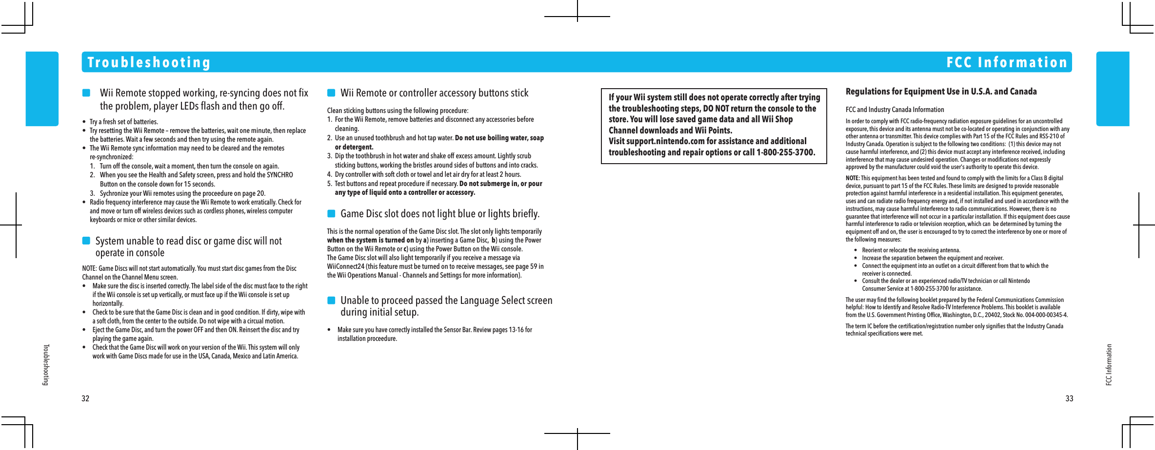     Wii Remote stopped working, re-syncing does not ﬁx    the problem, player LEDs ﬂash and then go off.&bull;  Try a fresh set of batteries.&bull;  Try resetting the Wii Remote &ndash; remove the batteries, wait one minute, then replace  the batteries. Wait a few seconds and then try using the remote again.&bull;  The Wii Remote sync information may need to be cleared and the remotes re-synchronized:  1.  Turn off the console, wait a moment, then turn the console on again.  2.  When you see the Health and Safety screen, press and hold the SYNCHRO    Button on the console down for 15 seconds.  3.  Sychronize your Wii remotes using the proceedure on page 20.&bull;  Radio frequency interference may cause the Wii Remote to work erratically. Check for  and move or turn off wireless devices such as cordless phones, wireless computer  keyboards or mice or other similar devices.    System unable to read disc or game disc will not    operate in consoleNOTE: Game Discs will not start automatically. You must start disc games from the Disc Channel on the Channel Menu screen.&bull;  Make sure the disc is inserted correctly. The label side of the disc must face to the right  if the Wii console is set up vertically, or must face up if the Wii console is set up horizontally.&bull;  Check to be sure that the Game Disc is clean and in good condition. If dirty, wipe with  a soft cloth, from the center to the outside. Do not wipe with a circual motion.&bull;  Eject the Game Disc, and turn the power OFF and then ON. Reinsert the disc and try  playing the game again.&bull;  Check that the Game Disc will work on your version of the Wii. This system will only  work with Game Discs made for use in the USA, Canada, Mexico and Latin America.    Wii Remote or controller accessory buttons stickClean sticking buttons using the following procedure:1.  For the Wii Remote, remove batteries and disconnect any accessories before cleaning.2.  Use an unused toothbrush and hot tap water. Do not use boiling water, soap or detergent.3.  Dip the toothbrush in hot water and shake off excess amount. Lightly scrub  sticking buttons, working the bristles around sides of buttons and into cracks.4.  Dry controller with soft cloth or towel and let air dry for at least 2 hours.5.  Test buttons and repeat procedure if necessary. Do not submerge in, or pour  any type of liquid onto a controller or accessory.    Game Disc slot does not light blue or lights brieﬂy.This is the normal operation of the Game Disc slot. The slot only lights temporarily when the system is turned on by a) inserting a Game Disc,  b) using the Power Button on the Wii Remote or c) using the Power Button on the Wii console.The Game Disc slot will also light temporarily if you receive a message via WiiConnect24 (this feature must be turned on to receive messages, see page 59 in the Wii Operations Manual - Channels and Settings for more information).     Unable to proceed passed the Language Select screen    during initial setup.&bull;  Make sure you have correctly installed the Sensor Bar. Review pages 13-16 for installation proceedure.TroubleshootingFCC Information32 33TroubleshootingFCC InformationRegulations for Equipment Use in U.S.A. and CanadaFCC and Industry Canada InformationIn order to comply with FCC radio-frequency radiation exposure guidelines for an uncontrolled exposure, this device and its antenna must not be co-located or operating in conjunction with any other antenna or transmitter. This device complies with Part 15 of the FCC Rules and RSS-210 of Industry Canada. Operation is subject to the following two conditions:  (1) this device may not cause harmful interference, and (2) this device must accept any interference received, including interference that may cause undesired operation. Changes or modiﬁcations not expressly approved by the manufacturer could void the user's authority to operate this device.NOTE: This equipment has been tested and found to comply with the limits for a Class B digital device, pursuant to part 15 of the FCC Rules. These limits are designed to provide reasonable protection against harmful interference in a residential installation. This equipment generates, uses and can radiate radio frequency energy and, if not installed and used in accordance with the instructions, may cause harmful interference to radio communications. However, there is no guarantee that interference will not occur in a particular installation. If this equipment does cause harmful interference to radio or television reception, which can  be determined by turning the equipment off and on, the user is encouraged to try to correct the interference by one or more of the following measures:  &bull;  Reorient or relocate the receiving antenna.  &bull;  Increase the separation between the equipment and receiver.  &bull;  Connect the equipment into an outlet on a circuit different from that to which the    receiver is connected.  &bull;  Consult the dealer or an experienced radio/TV technician or call Nintendo    Consumer Service at 1-800-255-3700 for assistance.The user may ﬁnd the following booklet prepared by the Federal Communications Commission helpful: How to Identify and Resolve Radio-TV Interference Problems. This booklet is available from the U.S. Government Printing Ofﬁce, Washington, D.C., 20402, Stock No. 004-000-00345-4.The term IC before the certiﬁcation/registration number only signiﬁes that the Industry Canada technical speciﬁcations were met.If your Wii system still does not operate correctly after trying the troubleshooting steps, DO NOT return the console to the store. You will lose saved game data and all Wii Shop Channel downloads and Wii Points.Visit support.nintendo.com for assistance and additional troubleshooting and repair options or call 1-800-255-3700.