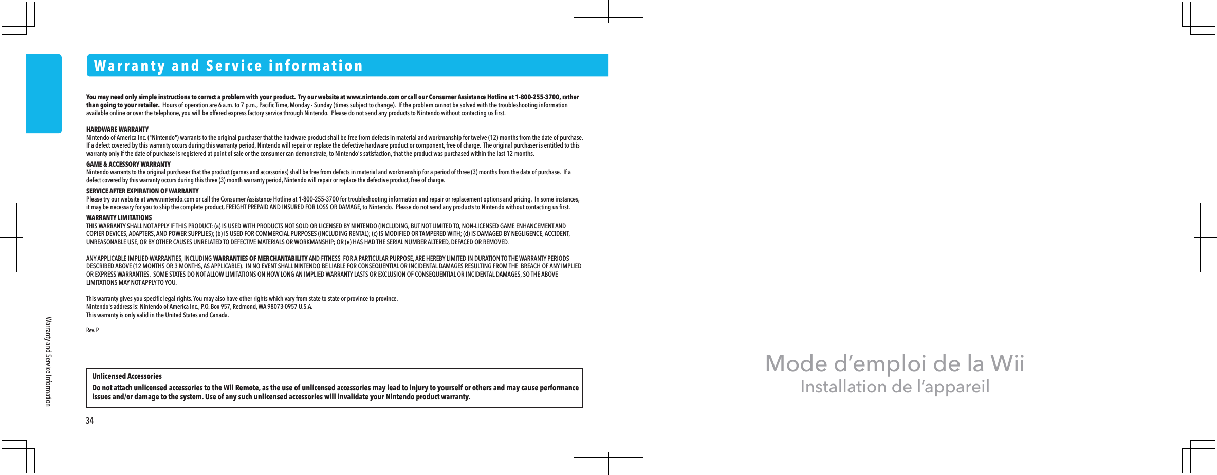 Mode d&rsquo;emploi de la WiiInstallation de l&rsquo;appareilYou may need only simple instructions to correct a problem with your product.  Try our website at www.nintendo.com or call our Consumer Assistance Hotline at 1-800-255-3700, rather than going to your retailer.  Hours of operation are 6 a.m. to 7 p.m., Paciﬁc Time, Monday - Sunday (times subject to change).  If the problem cannot be solved with the troubleshooting information available online or over the telephone, you will be offered express factory service through Nintendo.  Please do not send any products to Nintendo without contacting us ﬁrst.HARDWARE WARRANTYNintendo of America Inc. ("Nintendo") warrants to the original purchaser that the hardware product shall be free from defects in material and workmanship for twelve (12) months from the date of purchase.  If a defect covered by this warranty occurs during this warranty period, Nintendo will repair or replace the defective hardware product or component, free of charge.  The original purchaser is entitled to this warranty only if the date of purchase is registered at point of sale or the consumer can demonstrate, to Nintendo's satisfaction, that the product was purchased within the last 12 months.GAME &amp; ACCESSORY WARRANTYNintendo warrants to the original purchaser that the product (games and accessories) shall be free from defects in material and workmanship for a period of three (3) months from the date of purchase.  If a defect covered by this warranty occurs during this three (3) month warranty period, Nintendo will repair or replace the defective product, free of charge.SERVICE AFTER EXPIRATION OF WARRANTYPlease try our website at www.nintendo.com or call the Consumer Assistance Hotline at 1-800-255-3700 for troubleshooting information and repair or replacement options and pricing.  In some instances, it may be necessary for you to ship the complete product, FREIGHT PREPAID AND INSURED FOR LOSS OR DAMAGE, to Nintendo.  Please do not send any products to Nintendo without contacting us ﬁrst.WARRANTY LIMITATIONSTHIS WARRANTY SHALL NOT APPLY IF THIS PRODUCT: (a) IS USED WITH PRODUCTS NOT SOLD OR LICENSED BY NINTENDO (INCLUDING, BUT NOT LIMITED TO, NON-LICENSED GAME ENHANCEMENT AND COPIER DEVICES, ADAPTERS, AND POWER SUPPLIES); (b) IS USED FOR COMMERCIAL PURPOSES (INCLUDING RENTAL); (c) IS MODIFIED OR TAMPERED WITH; (d) IS DAMAGED BY NEGLIGENCE, ACCIDENT, UNREASONABLE USE, OR BY OTHER CAUSES UNRELATED TO DEFECTIVE MATERIALS OR WORKMANSHIP; OR (e) HAS HAD THE SERIAL NUMBER ALTERED, DEFACED OR REMOVED.ANY APPLICABLE IMPLIED WARRANTIES, INCLUDING WARRANTIES OF MERCHANTABILITY AND FITNESS  FOR A PARTICULAR PURPOSE, ARE HEREBY LIMITED IN DURATION TO THE WARRANTY PERIODS DESCRIBED ABOVE (12 MONTHS OR 3 MONTHS, AS APPLICABLE).  IN NO EVENT SHALL NINTENDO BE LIABLE FOR CONSEQUENTIAL OR INCIDENTAL DAMAGES RESULTING FROM THE  BREACH OF ANY IMPLIED OR EXPRESS WARRANTIES.  SOME STATES DO NOT ALLOW LIMITATIONS ON HOW LONG AN IMPLIED WARRANTY LASTS OR EXCLUSION OF CONSEQUENTIAL OR INCIDENTAL DAMAGES, SO THE ABOVE LIMITATIONS MAY NOT APPLY TO YOU.This warranty gives you speciﬁc legal rights. You may also have other rights which vary from state to state or province to province.Nintendo's address is: Nintendo of America Inc., P.O. Box 957, Redmond, WA 98073-0957 U.S.A.This warranty is only valid in the United States and Canada.Rev. PWarranty and Service informationUnlicensed AccessoriesDo not attach unlicensed accessories to the Wii Remote, as the use of unlicensed accessories may lead to injury to yourself or others and may cause performance issues and/or damage to the system. Use of any such unlicensed accessories will invalidate your Nintendo product warranty.34Warranty and Service Information