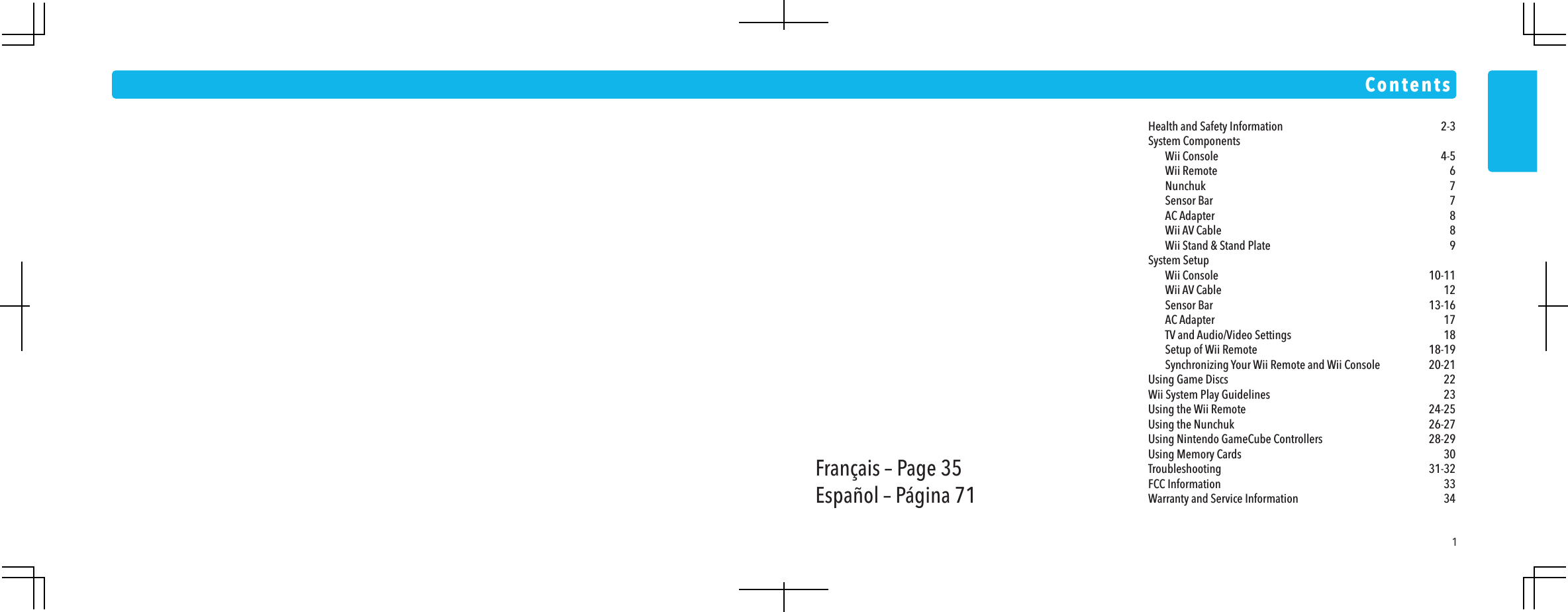 1Health and Safety Information  2-3System Components  Wii Console  4-5 Wii Remote  6 Nunchuk  7 Sensor Bar  7 AC Adapter  8 Wii AV Cable  8  Wii Stand &amp; Stand Plate  9System Setup  Wii Console  10-11 Wii AV Cable  12 Sensor Bar  13-16 AC Adapter  17  TV and Audio/Video Settings  18 Setup of Wii Remote  18-19  Synchronizing Your Wii Remote and Wii Console  20-21Using Game Discs  22Wii System Play Guidelines  23Using the Wii Remote  24-25Using the Nunchuk  26-27Using Nintendo GameCube Controllers  28-29Using Memory Cards  30Troubleshooting 31-32FCC Information  33Warranty and Service Information  34ContentsFran&ccedil;ais &ndash; Page 35Espa&ntilde;ol &ndash; P&aacute;gina 71