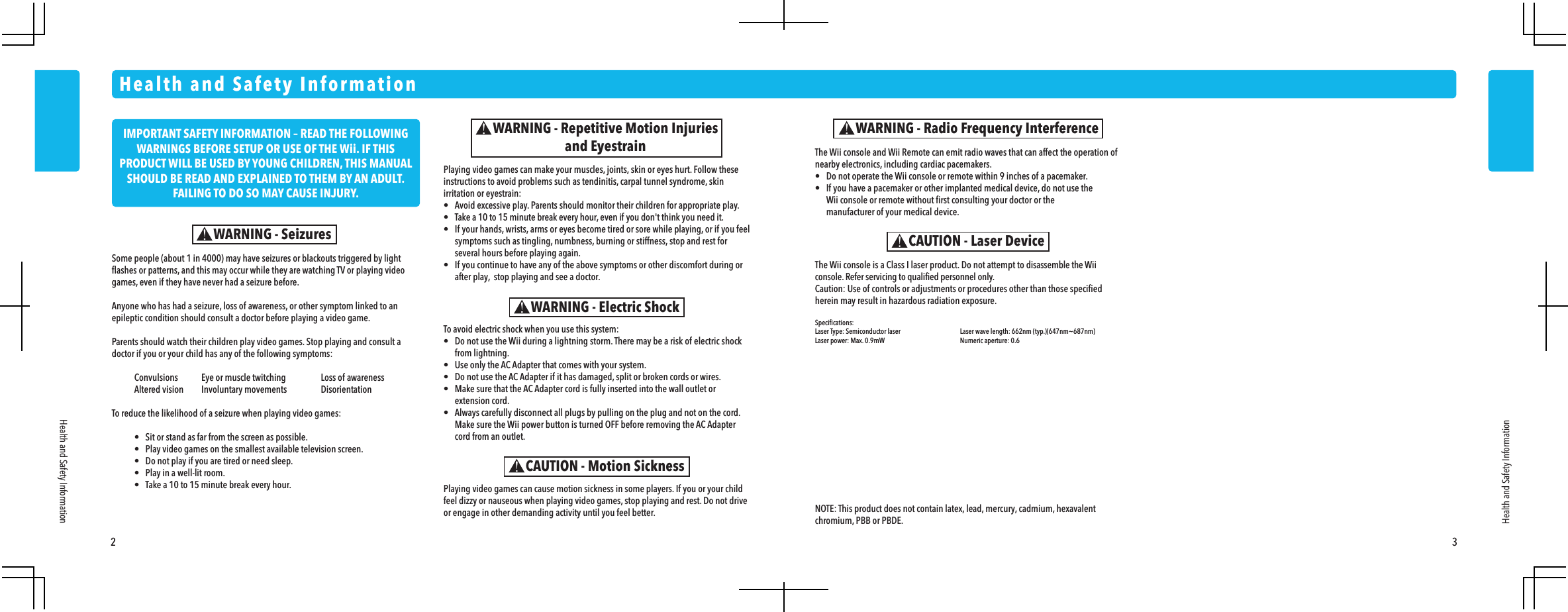 2 3Some people (about 1 in 4000) may have seizures or blackouts triggered by light flashes or patterns, and this may occur while they are watching TV or playing video games, even if they have never had a seizure before.Anyone who has had a seizure, loss of awareness, or other symptom linked to an epileptic condition should consult a doctor before playing a video game.Parents should watch their children play video games. Stop playing and consult a doctor if you or your child has any of the following symptoms:  Convulsions  Eye or muscle twitching  Loss of awareness  Altered vision  Involuntary movements  DisorientationTo reduce the likelihood of a seizure when playing video games:  &bull;  Sit or stand as far from the screen as possible.  &bull;  Play video games on the smallest available television screen.  &bull;  Do not play if you are tired or need sleep.  &bull;  Play in a well-lit room.  &bull;  Take a 10 to 15 minute break every hour.Health and Safety InformationHealth and Safety InformationWARNING - SeizuresPlaying video games can make your muscles, joints, skin or eyes hurt. Follow these instructions to avoid problems such as tendinitis, carpal tunnel syndrome, skin irritation or eyestrain:&bull;  Avoid excessive play. Parents should monitor their children for appropriate play.&bull;  Take a 10 to 15 minute break every hour, even if you don't think you need it.&bull;  If your hands, wrists, arms or eyes become tired or sore while playing, or if you feel  symptoms such as tingling, numbness, burning or stiffness, stop and rest for  several hours before playing again.&bull;  If you continue to have any of the above symptoms or other discomfort during or  after play,  stop playing and see a doctor.WARNING - Repetitive Motion Injuriesand Eyestrain The Wii console and Wii Remote can emit radio waves that can affect the operation of nearby electronics, including cardiac pacemakers.&bull;  Do not operate the Wii console or remote within 9 inches of a pacemaker.&bull;  If you have a pacemaker or other implanted medical device, do not use the  Wii console or remote without first consulting your doctor or the  manufacturer of your medical device.WARNING - Radio Frequency InterferenceThe Wii console is a Class I laser product. Do not attempt to disassemble the Wii console. Refer servicing to qualified personnel only.Caution: Use of controls or adjustments or procedures other than those specified herein may result in hazardous radiation exposure.Specifications:Laser Type: Semiconductor laser  Laser wave length: 662nm (typ.)(647nm~687nm)Laser power: Max. 0.9mW  Numeric aperture: 0.6CAUTION - Laser DeviceTo avoid electric shock when you use this system:&bull;  Do not use the Wii during a lightning storm. There may be a risk of electric shock from lightning.&bull;  Use only the AC Adapter that comes with your system.&bull;  Do not use the AC Adapter if it has damaged, split or broken cords or wires.&bull;  Make sure that the AC Adapter cord is fully inserted into the wall outlet or extension cord.&bull;  Always carefully disconnect all plugs by pulling on the plug and not on the cord.  Make sure the Wii power button is turned OFF before removing the AC Adapter  cord from an outlet.WARNING - Electric ShockCAUTION - Motion SicknessPlaying video games can cause motion sickness in some players. If you or your child feel dizzy or nauseous when playing video games, stop playing and rest. Do not drive or engage in other demanding activity until you feel better.Health and Safety InformationNOTE: This product does not contain latex, lead, mercury, cadmium, hexavalent chromium, PBB or PBDE.IMPORTANT SAFETY INFORMATION &ndash; READ THE FOLLOWING WARNINGS BEFORE SETUP OR USE OF THE Wii. IF THIS PRODUCT WILL BE USED BY YOUNG CHILDREN, THIS MANUAL SHOULD BE READ AND EXPLAINED TO THEM BY AN ADULT. FAILING TO DO SO MAY CAUSE INJURY. 