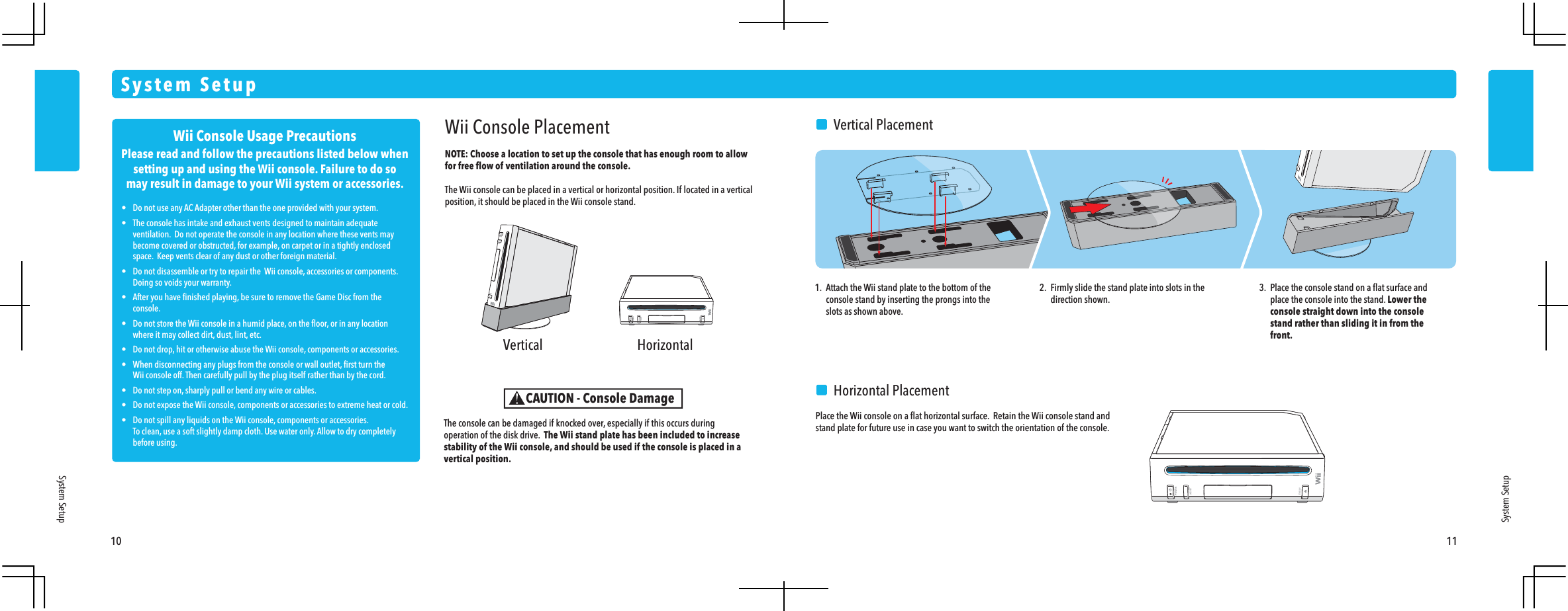 Wii Console Usage PrecautionsPlease read and follow the precautions listed below whensetting up and using the Wii console. Failure to do somay result in damage to your Wii system or accessories.&bull;  Do not use any AC Adapter other than the one provided with your system.&bull;  The console has intake and exhaust vents designed to maintain adequate  ventilation.  Do not operate the console in any location where these vents may  become covered or obstructed, for example, on carpet or in a tightly enclosed  space.  Keep vents clear of any dust or other foreign material.&bull;  Do not disassemble or try to repair the  Wii console, accessories or components.   Doing so voids your warranty.&bull;  After you have ﬁnished playing, be sure to remove the Game Disc from the console.&bull;  Do not store the Wii console in a humid place, on the ﬂoor, or in any location  where it may collect dirt, dust, lint, etc.&bull;  Do not drop, hit or otherwise abuse the Wii console, components or accessories.&bull;  When disconnecting any plugs from the console or wall outlet, ﬁrst turn the  Wii console off. Then carefully pull by the plug itself rather than by the cord.&bull;  Do not step on, sharply pull or bend any wire or cables.&bull;  Do not expose the Wii console, components or accessories to extreme heat or cold.&bull;  Do not spill any liquids on the Wii console, components or accessories.  To clean, use a soft slightly damp cloth. Use water only. Allow to dry completely before using. Vertical Horizontal10 11System SetupSystem SetupWii Console PlacementNOTE: Choose a location to set up the console that has enough room to allow for free ﬂow of ventilation around the console. The Wii console can be placed in a vertical or horizontal position. If located in a vertical position, it should be placed in the Wii console stand.The console can be damaged if knocked over, especially if this occurs during operation of the disk drive.  The Wii stand plate has been included to increase stability of the Wii console, and should be used if the console is placed in a vertical position.CAUTION - Console Damage1.  Attach the Wii stand plate to the bottom of the  console stand by inserting the prongs into the  slots as shown above.2.  Firmly slide the stand plate into slots in the direction shown.3.  Place the console stand on a ﬂat surface and  place the console into the stand. Lower the  console straight down into the console  stand rather than sliding it in from the front.  Vertical Placement  Horizontal PlacementPlace the Wii console on a ﬂat horizontal surface.  Retain the Wii console stand and stand plate for future use in case you want to switch the orientation of the console.System Setup