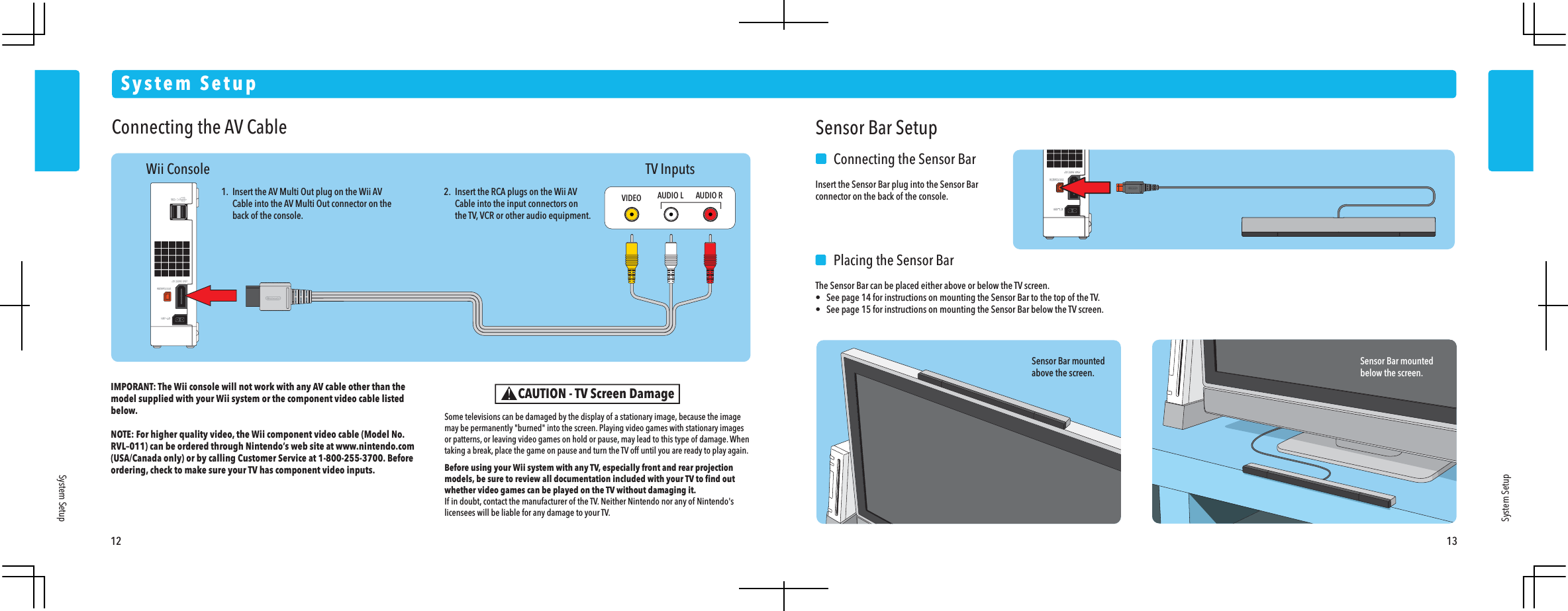 12 13System SetupSystem SetupSystem SetupWii Console TV InputsConnecting the AV CableIMPORANT: The Wii console will not work with any AV cable other than the model supplied with your Wii system or the component video cable listed below. NOTE: For higher quality video, the Wii component video cable (Model No. RVL&ndash;011) can be ordered through Nintendo&rsquo;s web site at www.nintendo.com (USA/Canada only) or by calling Customer Service at 1-800-255-3700. Before ordering, check to make sure your TV has component video inputs.1.  Insert the AV Multi Out plug on the Wii AV  Cable into the AV Multi Out connector on the  back of the console.2.  Insert the RCA plugs on the Wii AV  Cable into the input connectors on  the TV, VCR or other audio equipment.VIDEO AUDIO L AUDIO RSensor Bar mountedabove the screen.Sensor Bar mountedbelow the screen.Sensor Bar Setup    Connecting the Sensor BarInsert the Sensor Bar plug into the Sensor Bar connector on the back of the console.    Placing the Sensor BarThe Sensor Bar can be placed either above or below the TV screen.&bull;  See page 14 for instructions on mounting the Sensor Bar to the top of the TV.&bull;  See page 15 for instructions on mounting the Sensor Bar below the TV screen.CAUTION - TV Screen DamageSome televisions can be damaged by the display of a stationary image, because the image may be permanently "burned" into the screen. Playing video games with stationary images or patterns, or leaving video games on hold or pause, may lead to this type of damage. When taking a break, place the game on pause and turn the TV off until you are ready to play again.Before using your Wii system with any TV, especially front and rear projection models, be sure to review all documentation included with your TV to ﬁnd out whether video games can be played on the TV without damaging it.If in doubt, contact the manufacturer of the TV. Neither Nintendo nor any of Nintendo's licensees will be liable for any damage to your TV.