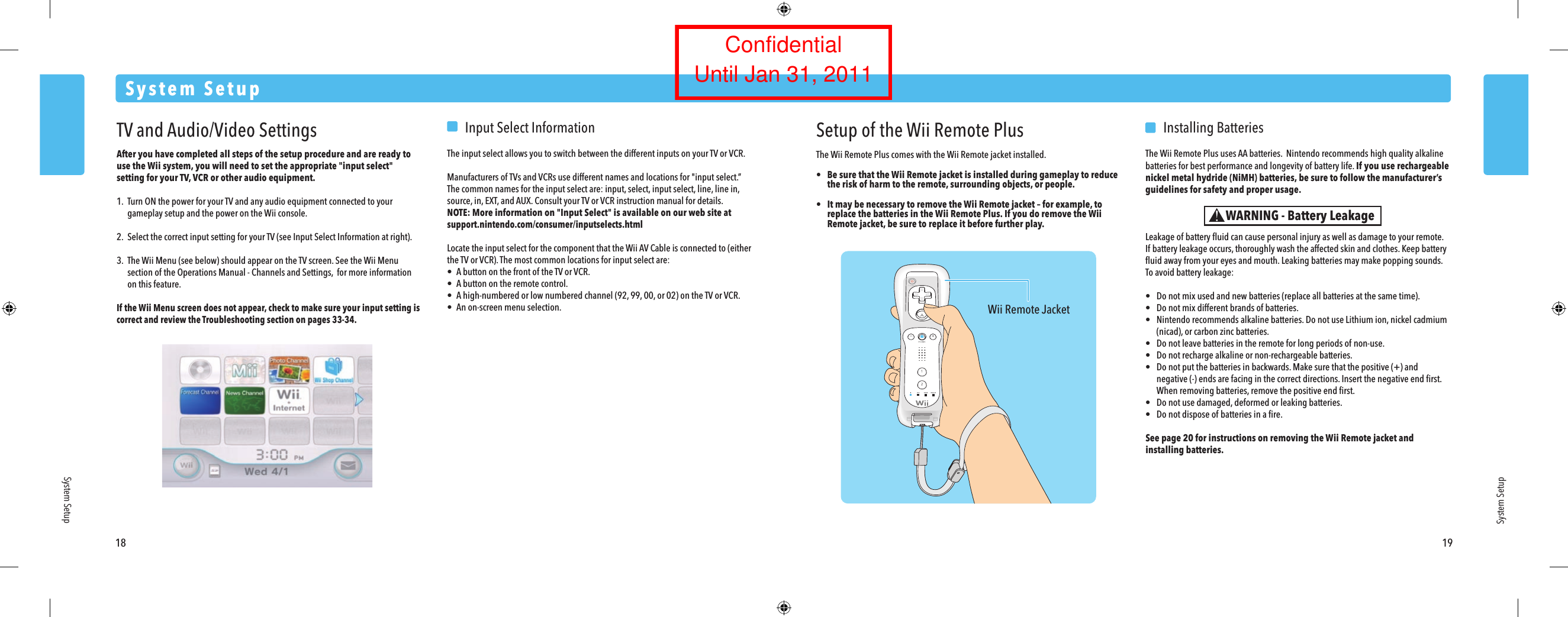 Wii Remote Jacket18 19System SetupSystem SetupSystem SetupWARNING - Battery LeakageTV and Audio/Video SettingsAfter you have completed all steps of the setup procedure and are ready to use the Wii system, you will need to set the appropriate "input select" setting for your TV, VCR or other audio equipment.1. Turn ON the power for your TV and any audio equipment connected to your  gameplay setup and the power on the Wii console.2.  Select the correct input setting for your TV (see Input Select Information at right).3. The Wii Menu (see below) should appear on the TV screen. See the Wii Menu  section of the Operations Manual - Channels and Settings,  for more information  on this feature.If the Wii Menu screen does not appear, check to make sure your input setting is correct and review the Troubleshooting section on pages 33-34.  Input Select InformationThe input select allows you to switch between the different inputs on your TV or VCR.Manufacturers of TVs and VCRs use different names and locations for "input select.&rdquo; The common names for the input select are: input, select, input select, line, line in, source, in, EXT, and AUX. Consult your TV or VCR instruction manual for details.NOTE: More information on "Input Select" is available on our web site at support.nintendo.com/consumer/inputselects.htmlLocate the input select for the component that the Wii AV Cable is connected to (either the TV or VCR). The most common locations for input select are:&bull;  A button on the front of the TV or VCR.&bull;  A button on the remote control.&bull;  A high-numbered or low numbered channel (92, 99, 00, or 02) on the TV or VCR.&bull;  An on-screen menu selection.Setup of the Wii Remote PlusThe Wii Remote Plus comes with the Wii Remote jacket installed.&bull;  Be sure that the Wii Remote jacket is installed during gameplay to reduce the risk of harm to the remote, surrounding objects, or people. &bull;  It may be necessary to remove the Wii Remote jacket &ndash; for example, to replace the batteries in the Wii Remote Plus. If you do remove the Wii Remote jacket, be sure to replace it before further play.  Installing BatteriesThe Wii Remote Plus uses AA batteries.  Nintendo recommends high quality alkaline batteries for best performance and longevity of battery life. If you use rechargeable nickel metal hydride (NiMH) batteries, be sure to follow the manufacturer&rsquo;s guidelines for safety and proper usage.Leakage of battery ﬂuid can cause personal injury as well as damage to your remote.If battery leakage occurs, thoroughly wash the affected skin and clothes. Keep battery ﬂuid away from your eyes and mouth. Leaking batteries may make popping sounds.To avoid battery leakage:&bull;  Do not mix used and new batteries (replace all batteries at the same time).&bull;  Do not mix different brands of batteries.&bull;  Nintendo recommends alkaline batteries. Do not use Lithium ion, nickel cadmium  (nicad), or carbon zinc batteries.&bull;  Do not leave batteries in the remote for long periods of non-use.&bull;  Do not recharge alkaline or non-rechargeable batteries.&bull;  Do not put the batteries in backwards. Make sure that the positive (+) and  negative (-) ends are facing in the correct directions. Insert the negative end ﬁrst.  When removing batteries, remove the positive end ﬁrst.&bull;  Do not use damaged, deformed or leaking batteries.&bull;  Do not dispose of batteries in a ﬁre.See page 20 for instructions on removing the Wii Remote jacket and installing batteries.ConfidentialUntil Jan 31, 2011