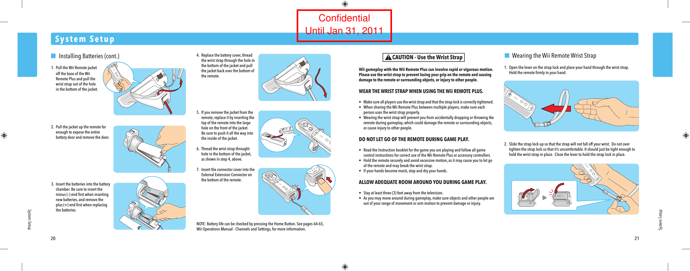 20 21System SetupSystem SetupSystem Setup  Wearing the Wii Remote Wrist Strap1.  Open the lever on the strap lock and place your hand through the wrist strap.  Hold the remote ﬁrmly in your hand.2.  Slide the strap lock up so that the strap will not fall off your wrist.  Do not over  tighten the strap lock so that it&rsquo;s uncomfortable. It should just be tight enough to  hold the wrist strap in place.  Close the lever to hold the strap lock in place.Wii gameplay with the Wii Remote Plus can involve rapid or vigorous motion. Please use the wrist strap to prevent losing your grip on the remote and causing damage to the remote or surrounding objects, or injury to other people.WEAR THE WRIST STRAP WHEN USING THE Wii REMOTE PLUS.&bull;  Make sure all players use the wrist strap and that the strap lock is correctly tightened. &bull;  When sharing the Wii Remote Plus between multiple players, make sure each  person uses the wrist strap properly.&bull;  Wearing the wrist strap will prevent you from accidentally dropping or throwing the remote during gameplay, which could damage the remote or surrounding objects,  or cause injury to other people.DO NOT LET GO OF THE REMOTE DURING GAME PLAY.&bull;  Read the Instruction booklet for the game you are playing and follow all game  control instructions for correct use of the Wii Remote Plus or accessory controllers.&bull;  Hold the remote securely and avoid excessive motion, as it may cause you to let go  of the remote and may break the wrist strap.&bull;  If your hands become moist, stop and dry your hands.ALLOW ADEQUATE ROOM AROUND YOU DURING GAME PLAY.&bull;  Stay at least three (3) feet away from the television.&bull;  As you may move around during gameplay, make sure objects and other people are  out of your range of movement or arm motion to prevent damage or injury.CAUTION - Use the Wrist Strap  Installing Batteries (cont.)1.  Pull the Wii Remote jacket  off the base of the Wii Remote Plus and pull the   wrist strap out of the hole  in the bottom of the jacket.2.  Pull the jacket up the remote far  enough to expose the entire  battery door and remove the door.3.  Insert the batteries into the battery  chamber. Be sure to insert the  minus (&ndash;) end ﬁrst when inserting  new batteries, and remove the  plus (+) end ﬁrst when replacing  the batteries.4. Replace the battery cover, thread  the wrist strap through the hole in  the bottom of the jacket and pull  the jacket back over the bottom of  the remote.5.  If you remove the jacket from the remote, replace it by inserting the  top of the remote into the large  hole on the front of the jacket.  Be sure to push it all the way into  the inside of the jacket.6.  Thread the wrist strap throught  hole in the bottom of the jacket,  as shown in step 4, above.7.  Insert the connector cover into the  External Extension Connector on  the bottom of the remote.NOTE: Battery life can be checked by pressing the Home Button. See pages 64-65, Wii Operations Manual - Channels and Settings, for more information.ConfidentialUntil Jan 31, 2011