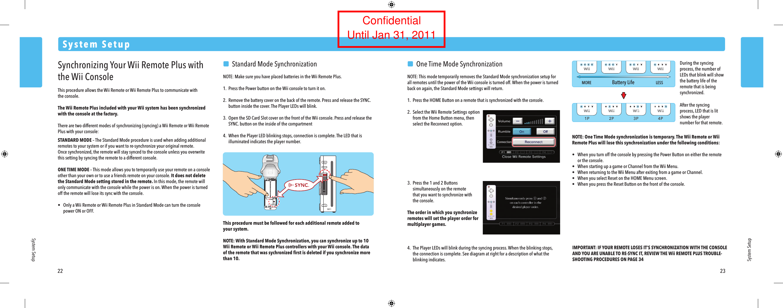 1P 2P 3P 4PMORE LESSBattery Life22 23System SetupSystem SetupSystem SetupSynchronizing Your Wii Remote Plus with the Wii ConsoleThis procedure allows the Wii Remote or Wii Remote Plus to communicate withthe console.The Wii Remote Plus included with your Wii system has been synchronized with the console at the factory. There are two different modes of synchronizing (syncing) a Wii Remote or Wii Remote Plus with your console:STANDARD MODE &ndash; The Standard Mode procedure is used when adding additional remotes to your system or if you want to re-synchronize your original remote. Once synchronized, the remote will stay synced to the console unless you overwrite this setting by syncing the remote to a different console.ONE TIME MODE &ndash; This mode allows you to temporarily use your remote on a console other than your own or to use a friends remote on your console. It does not delete the Standard Mode setting stored in the remote. In this mode, the remote will only communicate with the console while the power is on. When the power is turned off the remote will lose its sync with the console.&bull;  Only a Wii Remote or Wii Remote Plus in Standard Mode can turn the console  power ON or OFF.  Standard Mode SynchronizationNOTE: Make sure you have placed batteries in the Wii Remote Plus.1.  Press the Power button on the Wii console to turn it on.2. Remove the battery cover on the back of the remote. Press and release the SYNC.  button inside the cover. The Player LEDs will blink.3.  Open the SD Card Slot cover on the front of the Wii console. Press and release the SYNC. button on the inside of the compartment4.  When the Player LED blinking stops, connection is complete. The LED that is  illuminated indicates the player number.This procedure must be followed for each additional remote added toyour system.NOTE: With Standard Mode Synchronization, you can synchronize up to 10 Wii Remote or Wii Remote Plus controllers with your Wii console. The dataof the remote that was sychronized ﬁrst is deleted if you synchronize more than 10.   One Time Mode SynchronizationNOTE: This mode temporarily removes the Standard Mode synchronization setup for all remotes until the power of the Wii console is turned off. When the power is turned back on again, the Standard Mode settings will return.1.  Press the HOME Button on a remote that is synchronized with the console.2.  Select the Wii Remote Settings option  from the Home Button menu, then  select the Reconnect option.3.  Press the 1 and 2 Buttons  simultaneously on the remote  that you want to synchronize with  the console.The order in which you synchronizeremotes will set the player order formultiplayer games.4. The Player LEDs will blink during the syncing process. When the blinking stops,  the connection is complete. See diagram at right for a description of what the  blinking indicates.NOTE: One Time Mode synchronization is temporary. The Wii Remote or Wii Remote Plus will lose this synchronization under the following conditions:&bull;  When you turn off the console by pressing the Power Button on either the remote  or the console.&bull;  When starting up a game or Channel from the Wii Menu.&bull;  When returning to the Wii Menu after exiting from a game or Channel.&bull;  When you select Reset on the HOME Menu screen.&bull;  When you press the Reset Button on the front of the console.IMPORTANT: IF YOUR REMOTE LOSES IT&rsquo;S SYNCHRONIZATION WITH THE CONSOLE AND YOU ARE UNABLE TO RE-SYNC IT, REVIEW THE Wii REMOTE PLUS TROUBLE-SHOOTING PROCEDURES ON PAGE 34After the syncing process, LED that is lit shows the player number for that remote.During the syncing process, the number of LEDs that blink will show the battery life of the remote that is being synchronized.ConfidentialUntil Jan 31, 2011