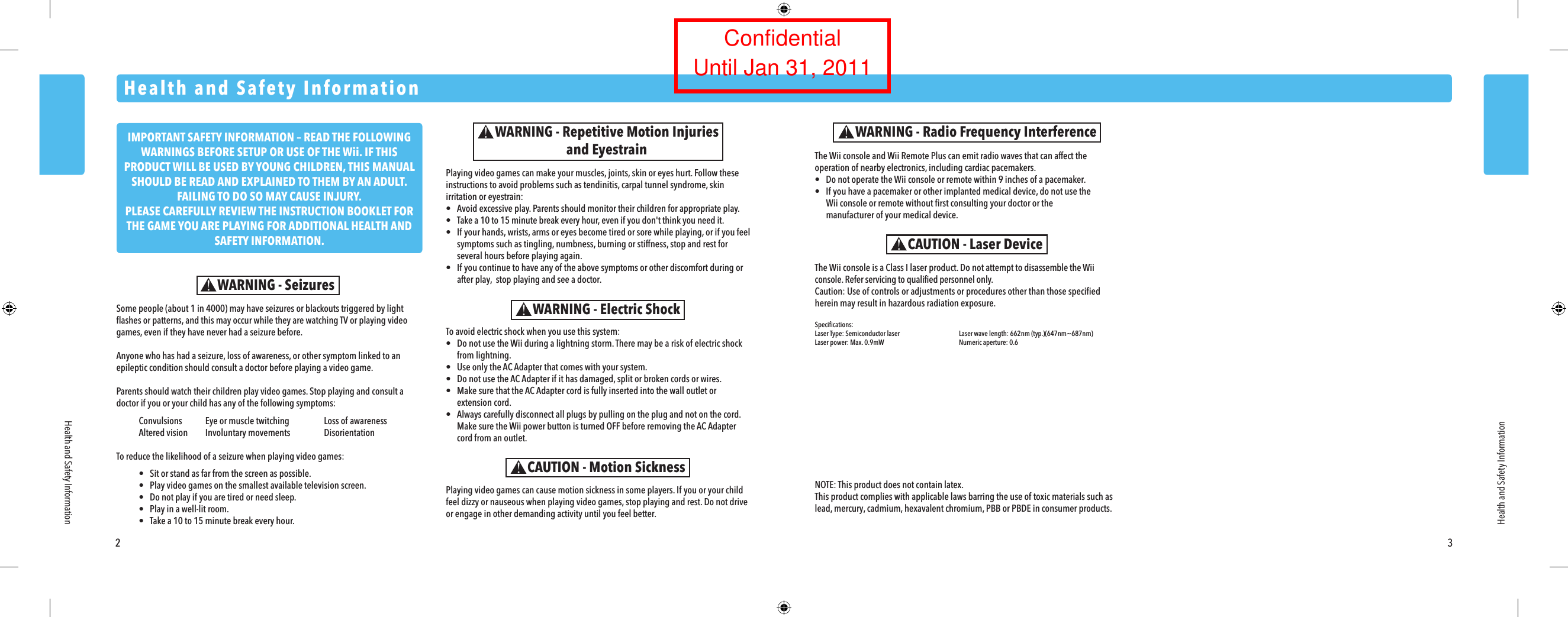 2 3Some people (about 1 in 4000) may have seizures or blackouts triggered by light flashes or patterns, and this may occur while they are watching TV or playing video games, even if they have never had a seizure before.Anyone who has had a seizure, loss of awareness, or other symptom linked to an epileptic condition should consult a doctor before playing a video game.Parents should watch their children play video games. Stop playing and consult a doctor if you or your child has any of the following symptoms: Convulsions  Eye or muscle twitching  Loss of awareness  Altered vision  Involuntary movements  DisorientationTo reduce the likelihood of a seizure when playing video games: &bull;  Sit or stand as far from the screen as possible. &bull;  Play video games on the smallest available television screen. &bull;  Do not play if you are tired or need sleep. &bull;  Play in a well-lit room. &bull;  Take a 10 to 15 minute break every hour.Health and Safety InformationHealth and Safety InformationWARNING - SeizuresPlaying video games can make your muscles, joints, skin or eyes hurt. Follow these instructions to avoid problems such as tendinitis, carpal tunnel syndrome, skin irritation or eyestrain:&bull;  Avoid excessive play. Parents should monitor their children for appropriate play.&bull;  Take a 10 to 15 minute break every hour, even if you don't think you need it.&bull;  If your hands, wrists, arms or eyes become tired or sore while playing, or if you feel  symptoms such as tingling, numbness, burning or stiffness, stop and rest for  several hours before playing again.&bull;  If you continue to have any of the above symptoms or other discomfort during or  after play,  stop playing and see a doctor.WARNING - Repetitive Motion Injuriesand Eyestrain The Wii console and Wii Remote Plus can emit radio waves that can affect the operation of nearby electronics, including cardiac pacemakers.&bull;  Do not operate the Wii console or remote within 9 inches of a pacemaker.&bull;  If you have a pacemaker or other implanted medical device, do not use the  Wii console or remote without first consulting your doctor or the  manufacturer of your medical device.WARNING - Radio Frequency InterferenceThe Wii console is a Class I laser product. Do not attempt to disassemble the Wii console. Refer servicing to qualified personnel only.Caution: Use of controls or adjustments or procedures other than those specified herein may result in hazardous radiation exposure.Specifications:Laser Type: Semiconductor laser  Laser wave length: 662nm (typ.)(647nm~687nm)Laser power: Max. 0.9mW  Numeric aperture: 0.6CAUTION - Laser DeviceTo avoid electric shock when you use this system:&bull;  Do not use the Wii during a lightning storm. There may be a risk of electric shock  from lightning.&bull;  Use only the AC Adapter that comes with your system.&bull;  Do not use the AC Adapter if it has damaged, split or broken cords or wires.&bull;  Make sure that the AC Adapter cord is fully inserted into the wall outlet or extension cord.&bull;  Always carefully disconnect all plugs by pulling on the plug and not on the cord.  Make sure the Wii power button is turned OFF before removing the AC Adapter  cord from an outlet.WARNING - Electric ShockCAUTION - Motion SicknessPlaying video games can cause motion sickness in some players. If you or your child feel dizzy or nauseous when playing video games, stop playing and rest. Do not drive or engage in other demanding activity until you feel better.Health and Safety InformationNOTE: This product does not contain latex.This product complies with applicable laws barring the use of toxic materials such as lead, mercury, cadmium, hexavalent chromium, PBB or PBDE in consumer products.IMPORTANT SAFETY INFORMATION &ndash; READ THE FOLLOWING WARNINGS BEFORE SETUP OR USE OF THE Wii. IF THIS PRODUCT WILL BE USED BY YOUNG CHILDREN, THIS MANUAL SHOULD BE READ AND EXPLAINED TO THEM BY AN ADULT. FAILING TO DO SO MAY CAUSE INJURY.PLEASE CAREFULLY REVIEW THE INSTRUCTION BOOKLET FOR THE GAME YOU ARE PLAYING FOR ADDITIONAL HEALTH AND SAFETY INFORMATION. ConfidentialUntil Jan 31, 2011