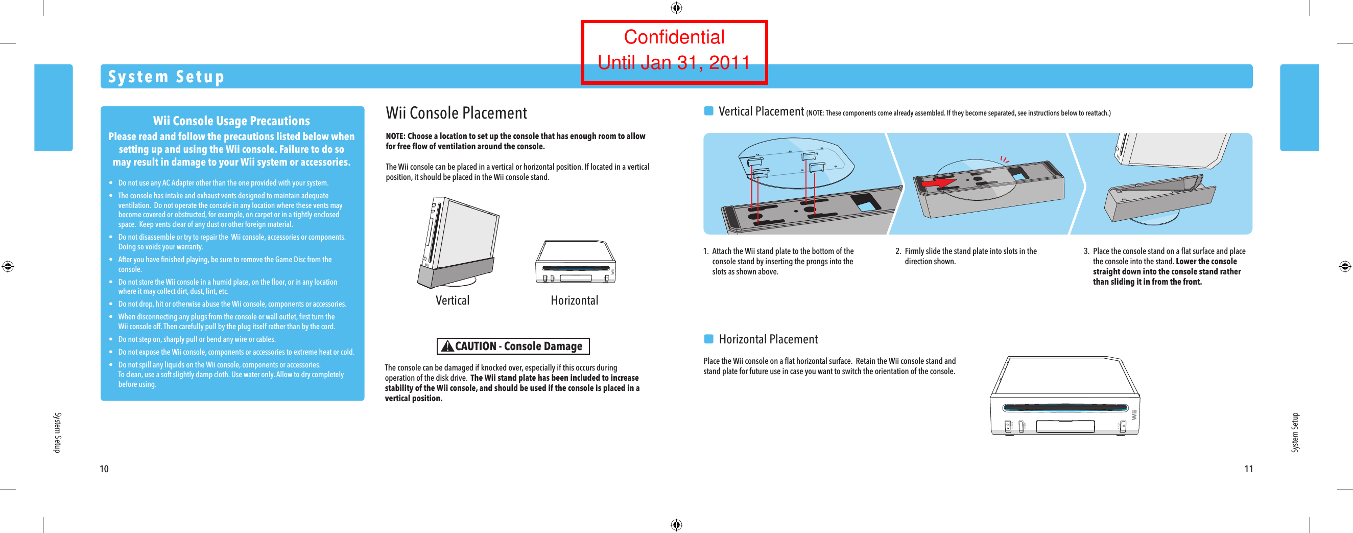 Wii Console Usage PrecautionsPlease read and follow the precautions listed below whensetting up and using the Wii console. Failure to do somay result in damage to your Wii system or accessories.&bull;  Do not use any AC Adapter other than the one provided with your system.&bull;  The console has intake and exhaust vents designed to maintain adequate  ventilation.  Do not operate the console in any location where these vents may  become covered or obstructed, for example, on carpet or in a tightly enclosed  space.  Keep vents clear of any dust or other foreign material.&bull;  Do not disassemble or try to repair the  Wii console, accessories or components.   Doing so voids your warranty.&bull;  After you have ﬁnished playing, be sure to remove the Game Disc from the  console.&bull;  Do not store the Wii console in a humid place, on the ﬂoor, or in any location  where it may collect dirt, dust, lint, etc.&bull;  Do not drop, hit or otherwise abuse the Wii console, components or accessories.&bull;  When disconnecting any plugs from the console or wall outlet, ﬁrst turn the  Wii console off. Then carefully pull by the plug itself rather than by the cord.&bull;  Do not step on, sharply pull or bend any wire or cables.&bull;  Do not expose the Wii console, components or accessories to extreme heat or cold.&bull;  Do not spill any liquids on the Wii console, components or accessories. To clean, use a soft slightly damp cloth. Use water only. Allow to dry completely  before using. Vertical Horizontal10 11System SetupSystem SetupWii Console PlacementNOTE: Choose a location to set up the console that has enough room to allow for free ﬂow of ventilation around the console. The Wii console can be placed in a vertical or horizontal position. If located in a vertical position, it should be placed in the Wii console stand.The console can be damaged if knocked over, especially if this occurs during operation of the disk drive.  The Wii stand plate has been included to increase stability of the Wii console, and should be used if the console is placed in a vertical position.CAUTION - Console Damage1.  Attach the Wii stand plate to the bottom of the  console stand by inserting the prongs into the  slots as shown above.2.  Firmly slide the stand plate into slots in the  direction shown.3.  Place the console stand on a ﬂat surface and place  the console into the stand. Lower the console  straight down into the console stand rather than sliding it in from the front.  Horizontal PlacementPlace the Wii console on a ﬂat horizontal surface.  Retain the Wii console stand and stand plate for future use in case you want to switch the orientation of the console.System Setup  Vertical Placement (NOTE: These components come already assembled. If they become separated, see instructions below to reattach.)ConfidentialUntil Jan 31, 2011