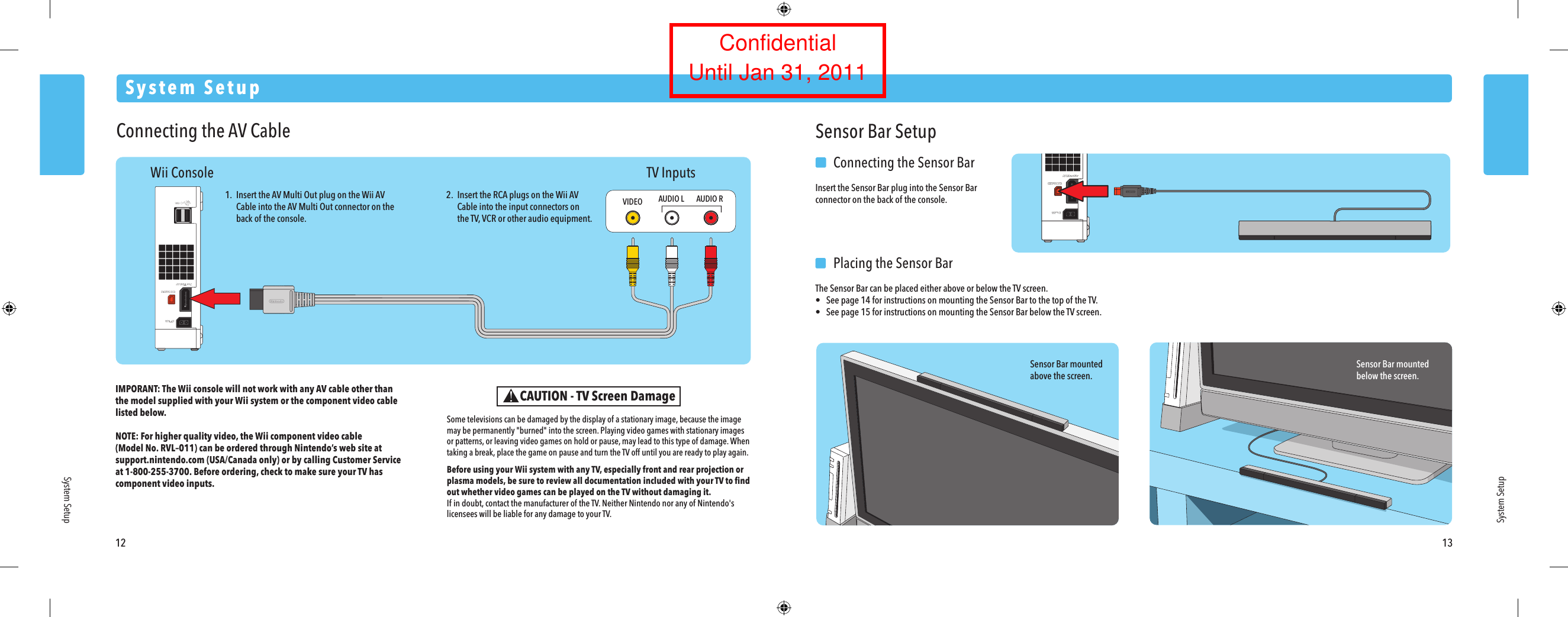 12 13System SetupSystem SetupSystem SetupWii Console TV InputsConnecting the AV CableIMPORANT: The Wii console will not work with any AV cable other thanthe model supplied with your Wii system or the component video cable listed below. NOTE: For higher quality video, the Wii component video cable(Model No. RVL&ndash;011) can be ordered through Nintendo&rsquo;s web site at support.nintendo.com (USA/Canada only) or by calling Customer Serviceat 1-800-255-3700. Before ordering, check to make sure your TV has component video inputs.1.  Insert the AV Multi Out plug on the Wii AV Cable into the AV Multi Out connector on the  back of the console.2.  Insert the RCA plugs on the Wii AV Cable into the input connectors on  the TV, VCR or other audio equipment.VIDEO AUDIO L AUDIO RSensor Bar mountedabove the screen.Sensor Bar mountedbelow the screen.Sensor Bar Setup  Connecting the Sensor BarInsert the Sensor Bar plug into the Sensor Bar connector on the back of the console.  Placing the Sensor BarThe Sensor Bar can be placed either above or below the TV screen.&bull;  See page 14 for instructions on mounting the Sensor Bar to the top of the TV.&bull;  See page 15 for instructions on mounting the Sensor Bar below the TV screen.CAUTION - TV Screen DamageSome televisions can be damaged by the display of a stationary image, because the image may be permanently "burned" into the screen. Playing video games with stationary images or patterns, or leaving video games on hold or pause, may lead to this type of damage. When taking a break, place the game on pause and turn the TV off until you are ready to play again.Before using your Wii system with any TV, especially front and rear projection or plasma models, be sure to review all documentation included with your TV to ﬁnd out whether video games can be played on the TV without damaging it.If in doubt, contact the manufacturer of the TV. Neither Nintendo nor any of Nintendo's licensees will be liable for any damage to your TV.ConfidentialUntil Jan 31, 2011