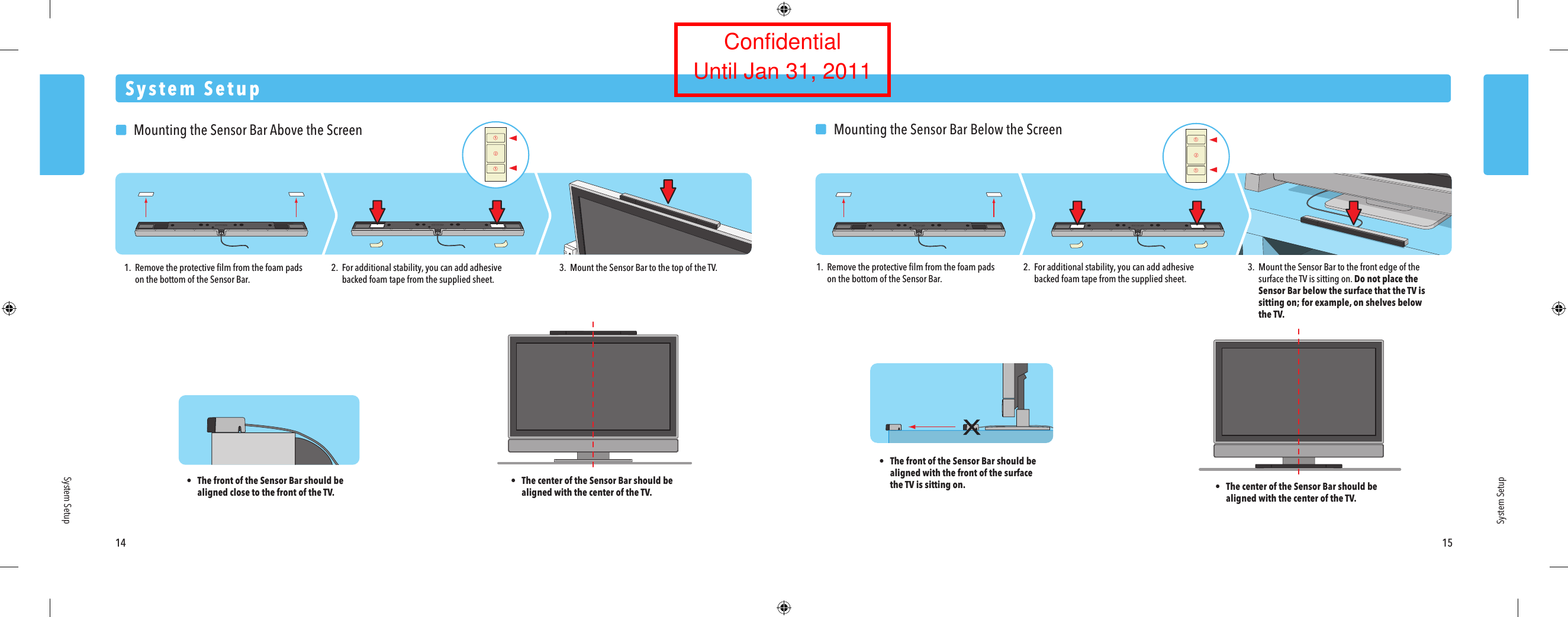 System Setup14 15System SetupSystem Setup  Mounting the Sensor Bar Above the Screen1. Remove the protective ﬁlm from the foam pads  on the bottom of the Sensor Bar.&bull;  The front of the Sensor Bar should be  aligned close to the front of the TV.&bull;  The center of the Sensor Bar should be  aligned with the center of the TV.2. For additional stability, you can add adhesive  backed foam tape from the supplied sheet.3.  Mount the Sensor Bar to the top of the TV.  Mounting the Sensor Bar Below the Screen1. Remove the protective ﬁlm from the foam pads  on the bottom of the Sensor Bar.2. For additional stability, you can add adhesive  backed foam tape from the supplied sheet.3.  Mount the Sensor Bar to the front edge of the  surface the TV is sitting on. Do not place the Sensor Bar below the surface that the TV is  sitting on; for example, on shelves below the TV.&bull;  The center of the Sensor Bar should be  aligned with the center of the TV.&bull;  The front of the Sensor Bar should be  aligned with the front of the surface the TV is sitting on.ConfidentialUntil Jan 31, 2011