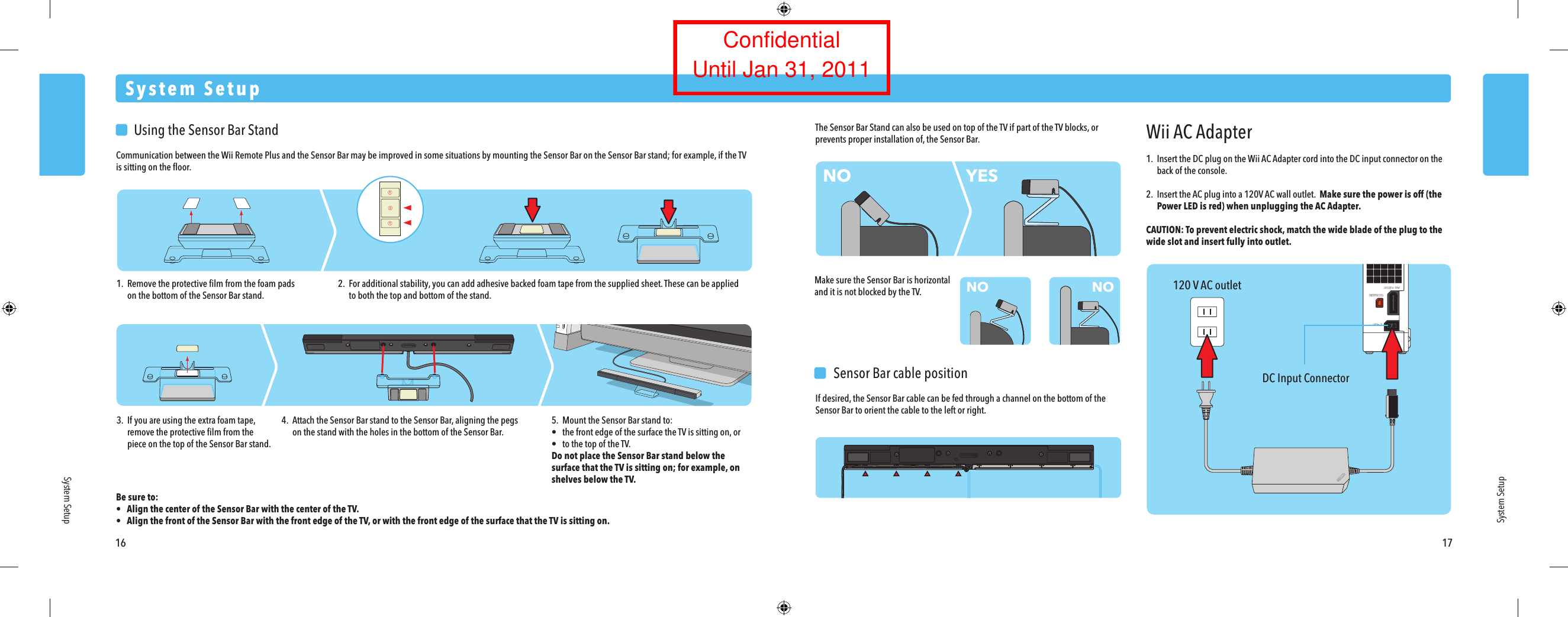 120 V AC outletDC Input ConnectorWii AC Adapter1.  Insert the DC plug on the Wii AC Adapter cord into the DC input connector on the  back of the console.2.  Insert the AC plug into a 120V AC wall outlet.  Make sure the power is off (the Power LED is red) when unplugging the AC Adapter.CAUTION: To prevent electric shock, match the wide blade of the plug to the wide slot and insert fully into outlet.  Sensor Bar cable positionIf desired, the Sensor Bar cable can be fed through a channel on the bottom of the Sensor Bar to orient the cable to the left or right.NONO NOYES  Using the Sensor Bar StandCommunication between the Wii Remote Plus and the Sensor Bar may be improved in some situations by mounting the Sensor Bar on the Sensor Bar stand; for example, if the TV is sitting on the ﬂoor.Be sure to:&bull;  Align the center of the Sensor Bar with the center of the TV.&bull;  Align the front of the Sensor Bar with the front edge of the TV, or with the front edge of the surface that the TV is sitting on.System SetupSystem SetupSystem Setup16 171. Remove the protective ﬁlm from the foam pads  on the bottom of the Sensor Bar stand.2. For additional stability, you can add adhesive backed foam tape from the supplied sheet. These can be applied  to both the top and bottom of the stand.3.  If you are using the extra foam tape, remove the protective ﬁlm from the  piece on the top of the Sensor Bar stand.The Sensor Bar Stand can also be used on top of the TV if part of the TV blocks, or prevents proper installation of, the Sensor Bar.Make sure the Sensor Bar is horizontal and it is not blocked by the TV.4.  Attach the Sensor Bar stand to the Sensor Bar, aligning the pegs  on the stand with the holes in the bottom of the Sensor Bar.5.  Mount the Sensor Bar stand to:&bull;  the front edge of the surface the TV is sitting on, or&bull;  to the top of the TV.Do not place the Sensor Bar stand below the surface that the TV is sitting on; for example, on shelves below the TV.ConfidentialUntil Jan 31, 2011