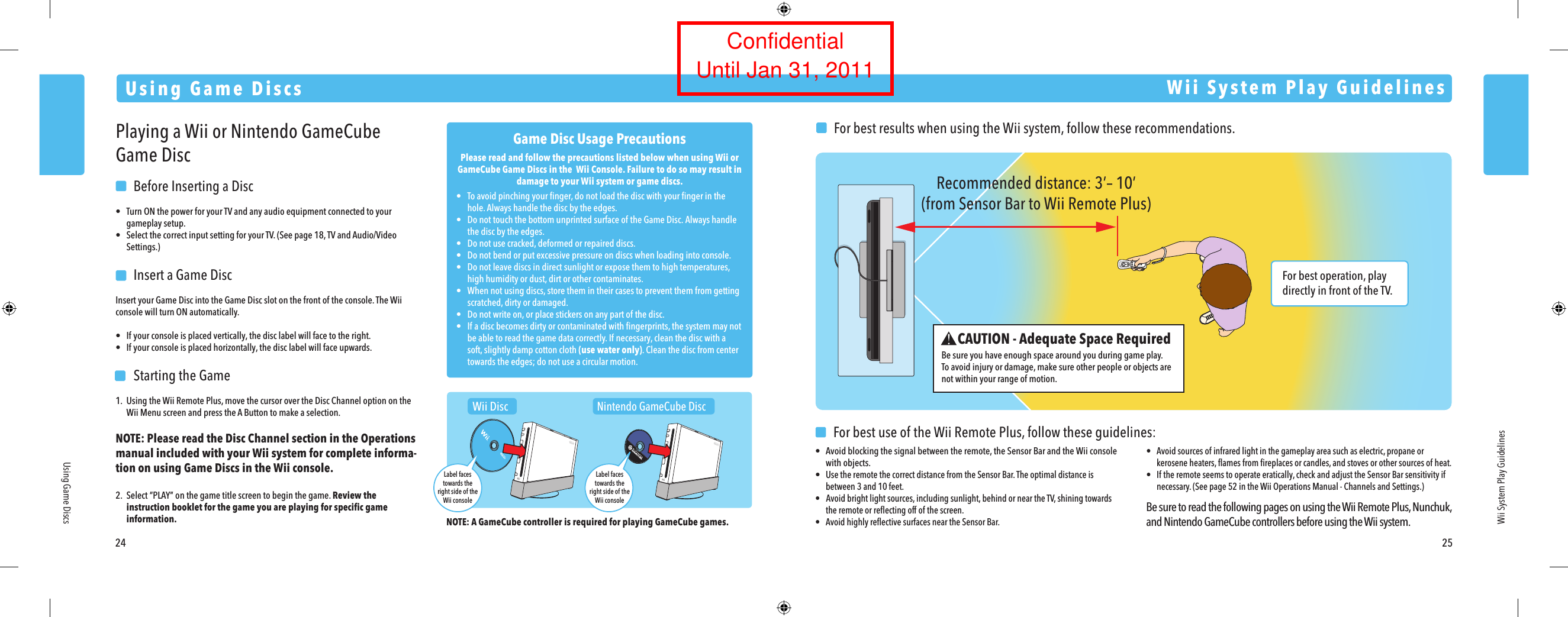 For best operation, play directly in front of the TV. Recommended distance: 3&rsquo;&ndash; 10&rsquo;(from Sensor Bar to Wii Remote Plus)24 25Using Game DiscsUsing Game DiscsWii System Play GuidelinesPlaying a Wii or Nintendo GameCube Game Disc  Before Inserting a Disc&bull;  Turn ON the power for your TV and any audio equipment connected to your  gameplay setup.&bull;  Select the correct input setting for your TV. (See page 18, TV and Audio/Video  Settings.)  Insert a Game DiscInsert your Game Disc into the Game Disc slot on the front of the console. The Wii console will turn ON automatically.&bull;  If your console is placed vertically, the disc label will face to the right.&bull;  If your console is placed horizontally, the disc label will face upwards.  Starting the Game1.  Using the Wii Remote Plus, move the cursor over the Disc Channel option on the  Wii Menu screen and press the A Button to make a selection.NOTE: Please read the Disc Channel section in the Operations  manual included with your Wii system for complete informa-tion on using Game Discs in the Wii console.2. Select &ldquo;PLAY&rdquo; on the game title screen to begin the game. Review the  instruction booklet for the game you are playing for speciﬁc game  information.Game Disc Usage PrecautionsPlease read and follow the precautions listed below when using Wii or GameCube Game Discs in the  Wii Console. Failure to do so may result in damage to your Wii system or game discs.&bull;  To avoid pinching your ﬁnger, do not load the disc with your ﬁnger in the  hole. Always handle the disc by the edges.&bull;  Do not touch the bottom unprinted surface of the Game Disc. Always handle  the disc by the edges.&bull;  Do not use cracked, deformed or repaired discs.&bull;  Do not bend or put excessive pressure on discs when loading into console.&bull;  Do not leave discs in direct sunlight or expose them to high temperatures,  high humidity or dust, dirt or other contaminates.&bull;  When not using discs, store them in their cases to prevent them from getting  scratched, dirty or damaged.&bull;  Do not write on, or place stickers on any part of the disc.&bull;  If a disc becomes dirty or contaminated with ﬁngerprints, the system may not  be able to read the game data correctly. If necessary, clean the disc with a  soft, slightly damp cotton cloth (use water only). Clean the disc from center  towards the edges; do not use a circular motion.Wii System Play GuidelinesCAUTION - Adequate Space RequiredBe sure you have enough space around you during game play.To avoid injury or damage, make sure other people or objects are not within your range of motion.  For best results when using the Wii system, follow these recommendations.   For best use of the Wii Remote Plus, follow these guidelines:&bull;  Avoid blocking the signal between the remote, the Sensor Bar and the Wii console  with objects.&bull; Use the remote the correct distance from the Sensor Bar. The optimal distance is  between 3 and 10 feet.&bull;   Avoid bright light sources, including sunlight, behind or near the TV, shining towards  the remote or reﬂecting off of the screen.&bull;  Avoid highly reﬂective surfaces near the Sensor Bar.&bull;  Avoid sources of infrared light in the gameplay area such as electric, propane or kerosene heaters, ﬂames from ﬁreplaces or candles, and stoves or other sources of heat.&bull;  If the remote seems to operate eratically, check and adjust the Sensor Bar sensitivity if  necessary. (See page 52 in the Wii Operations Manual - Channels and Settings.)Be sure to read the following pages on using the Wii Remote Plus, Nunchuk, and Nintendo GameCube controllers before using the Wii system.NOTE: A GameCube controller is required for playing GameCube games.Wii DiscNintendo GameCube DiscLabel facestowards theright side of theWii consoleLabel facestowards theright side of theWii consoleConfidentialUntil Jan 31, 2011