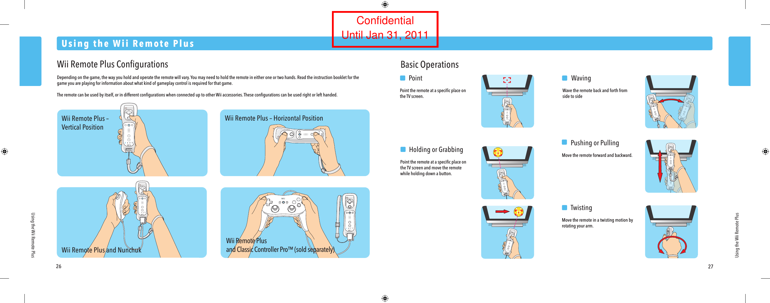 Wii Remote Plus &ndash;Vertical PositionWii Remote Plus and NunchukWii Remote Plusand Classic Controller Pro&trade; (sold separately)Wii Remote Plus &ndash; Horizontal Position26 27Using the Wii Remote PlusUsing the Wii Remote PlusUsing the Wii Remote PlusWii Remote Plus ConﬁgurationsDepending on the game, the way you hold and operate the remote will vary. You may need to hold the remote in either one or two hands. Read the instruction booklet for the game you are playing for information about what kind of gameplay control is required for that game.The remote can be used by itself, or in different conﬁgurations when connected up to other Wii accessories. These conﬁgurations can be used right or left handed.Basic Operations  PointPoint the remote at a speciﬁc place on the TV screen.  WavingWave the remote back and forth from side to side  Pushing or PullingMove the remote forward and backward.  TwistingMove the remote in a twisting motion by rotating your arm.  Holding or GrabbingPoint the remote at a speciﬁc place on the TV screen and move the remote while holding down a button.ConfidentialUntil Jan 31, 2011