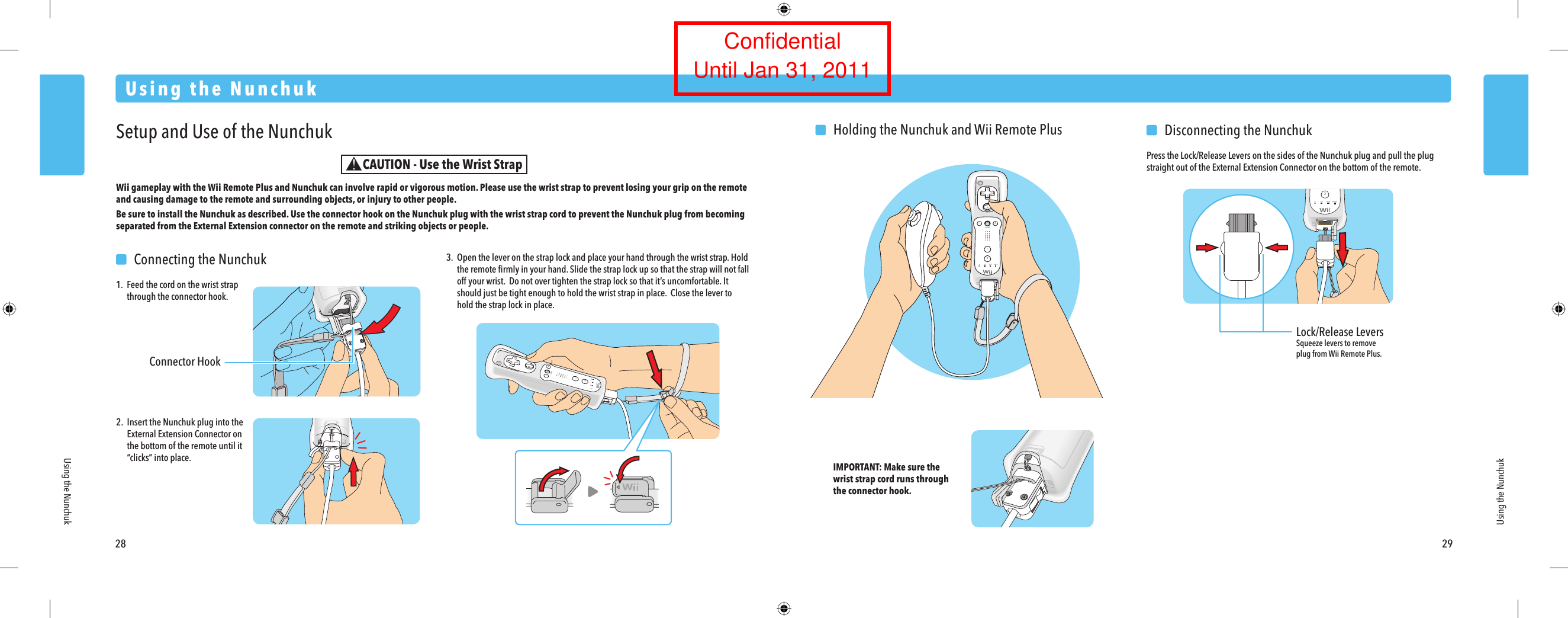 Lock/Release LeversSqueeze levers to remove plug from Wii Remote Plus.28 29Using the NunchukUsing the NunchukUsing the NunchukSetup and Use of the NunchukWii gameplay with the Wii Remote Plus and Nunchuk can involve rapid or vigorous motion. Please use the wrist strap to prevent losing your grip on the remote and causing damage to the remote and surrounding objects, or injury to other people.Be sure to install the Nunchuk as described. Use the connector hook on the Nunchuk plug with the wrist strap cord to prevent the Nunchuk plug from becoming separated from the External Extension connector on the remote and striking objects or people. 2.  Insert the Nunchuk plug into the  External Extension Connector on  the bottom of the remote until it &ldquo;clicks&rdquo; into place. IMPORTANT: Make sure the wrist strap cord runs through the connector hook.  Connecting the Nunchuk1. Feed the cord on the wrist strap  through the connector hook.  Disconnecting the NunchukPress the Lock/Release Levers on the sides of the Nunchuk plug and pull the plug straight out of the External Extension Connector on the bottom of the remote.3.  Open the lever on the strap lock and place your hand through the wrist strap. Hold  the remote ﬁrmly in your hand. Slide the strap lock up so that the strap will not fall  off your wrist.  Do not over tighten the strap lock so that it&rsquo;s uncomfortable. It  should just be tight enough to hold the wrist strap in place.  Close the lever to  hold the strap lock in place.  Holding the Nunchuk and Wii Remote PlusConnector HookCAUTION - Use the Wrist StrapConfidentialUntil Jan 31, 2011