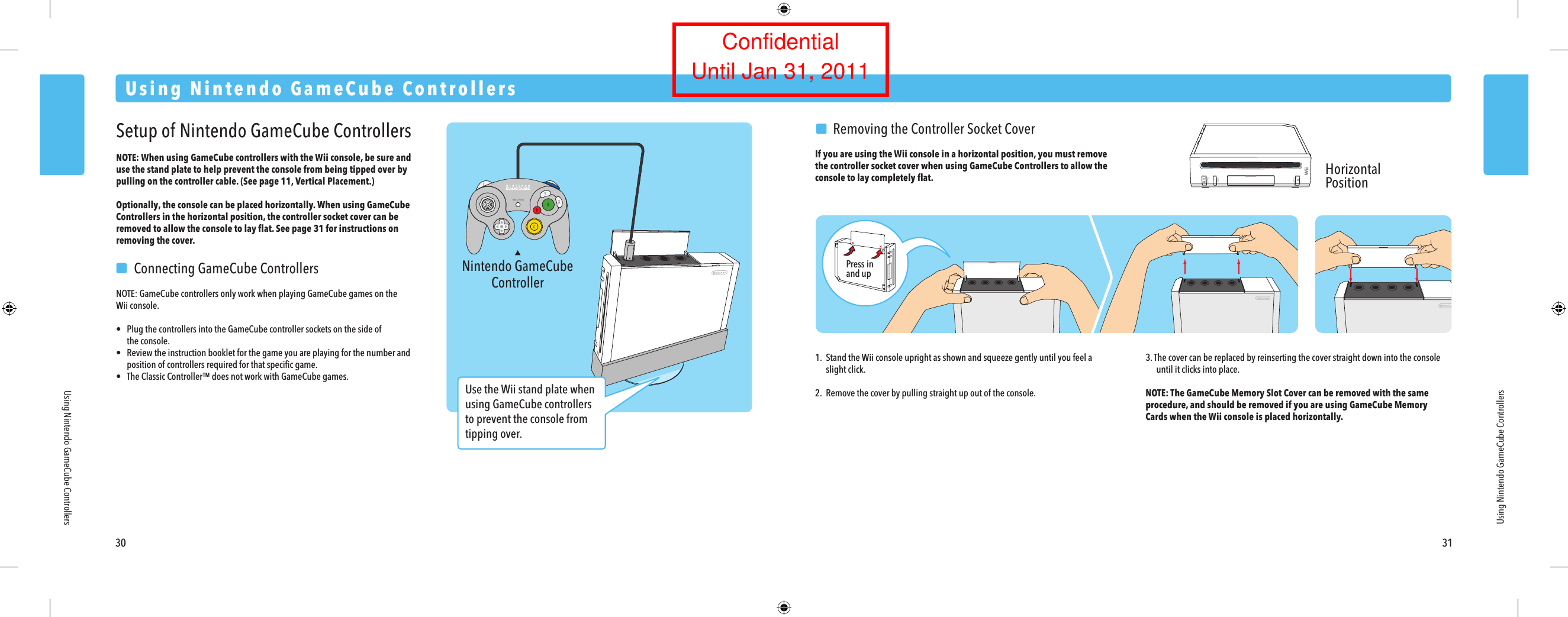 Nintendo GameCubeController30 31Using Nintendo GameCube ControllersUsing Nintendo GameCube ControllersUsing Nintendo GameCube ControllersSetup of Nintendo GameCube ControllersNOTE: When using GameCube controllers with the Wii console, be sure and use the stand plate to help prevent the console from being tipped over by pulling on the controller cable. (See page 11, Vertical Placement.)Optionally, the console can be placed horizontally. When using GameCube Controllers in the horizontal position, the controller socket cover can be removed to allow the console to lay ﬂat. See page 31 for instructions on removing the cover.  Connecting GameCube ControllersNOTE: GameCube controllers only work when playing GameCube games on theWii console.&bull;  Plug the controllers into the GameCube controller sockets on the side of  the console.&bull;  Review the instruction booklet for the game you are playing for the number and  position of controllers required for that speciﬁc game.&bull;  The Classic Controller&trade; does not work with GameCube games.  Removing the Controller Socket CoverIf you are using the Wii console in a horizontal position, you must remove the controller socket cover when using GameCube Controllers to allow the console to lay completely ﬂat.1. Stand the Wii console upright as shown and squeeze gently until you feel a  slight click.2. Remove the cover by pulling straight up out of the console. 3. The cover can be replaced by reinserting the cover straight down into the console  until it clicks into place.NOTE: The GameCube Memory Slot Cover can be removed with the same procedure, and should be removed if you are using GameCube Memory Cards when the Wii console is placed horizontally.HorizontalPositionPress inand upUse the Wii stand plate when using GameCube controllers to prevent the console from tipping over.ConfidentialUntil Jan 31, 2011
