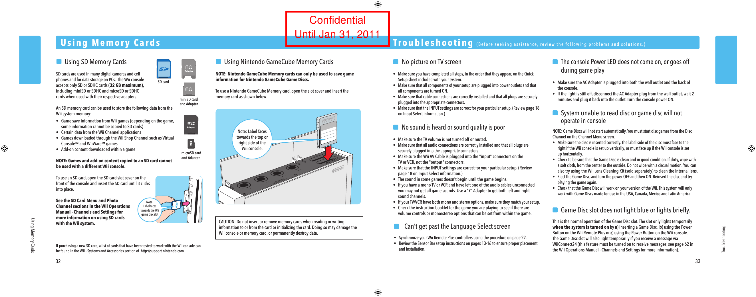 miniSD cardand AdaptermicroSD cardand AdapterSD cardNote:Label facestowards the Wiigame disc slot  No picture on TV screen&bull;  Make sure you have completed all steps, in the order that they appear, on the Quick  Setup sheet included with your system.&bull;  Make sure that all components of your setup are plugged into power outlets and that  all components are turned ON.&bull;  Make sure that cable connections are correctly installed and that all plugs are securely  plugged into the appropriate connectors.&bull;  Make sure that the INPUT settings are correct for your particular setup. (Review page 18  on Input Select information.)  No sound is heard or sound quality is poor&bull;  Make sure the TV volume is not turned off or muted.&bull; Make sure that all audio connections are correctly installed and that all plugs are  securely plugged into the appropriate connectors.&bull;  Make sure the Wii AV Cable is plugged into the "input" connectors on the  TV or VCR, not the "output" connectors.&bull;  Make sure that the INPUT settings are correct for your particular setup. (Review  page 18 on Input Select information.)&bull;  The sound in some games doesn't begin until the game begins.&bull;  If you have a mono TV or VCR and have left one of the audio cables unconnected  you may not get all game sounds. Use a "Y" Adapter to get both left and right  sound channels.&bull;  If your TV/VCR have both mono and stereo options, make sure they match your setup.&bull;  Check the instruction booklet for the game you are playing to see if there are  volume controls or mono/stereo options that can be set from within the game.    The console Power LED does not come on, or goes off  during game play&bull; Make sure the AC Adapter is plugged into both the wall outlet and the back of  the console.&bull; If the light is still off, disconnect the AC Adapter plug from the wall outlet, wait 2  minutes and plug it back into the outlet. Turn the console power ON.  System unable to read disc or game disc will not  operate in consoleNOTE: Game Discs will not start automatically. You must start disc games from the Disc Channel on the Channel Menu screen.&bull;  Make sure the disc is inserted correctly. The label side of the disc must face to the  right if the Wii console is set up vertically, or must face up if the Wii console is set  up horizontally.&bull;  Check to be sure that the Game Disc is clean and in good condition. If dirty, wipe with  a soft cloth, from the center to the outside. Do not wipe with a circual motion. You can  also try using the Wii Lens Cleaning Kit (sold separately) to clean the internal lens.&bull;  Eject the Game Disc, and turn the power OFF and then ON. Reinsert the disc and try  playing the game again.&bull;  Check that the Game Disc will work on your version of the Wii. This system will only  work with Game Discs made for use in the USA, Canada, Mexico and Latin America.  Game Disc slot does not light blue or lights brieﬂy.This is the normal operation of the Game Disc slot. The slot only lights temporarily when the system is turned on by a) inserting a Game Disc,  b) using the Power Button on the Wii Remote Plus or c) using the Power Button on the Wii console.The Game Disc slot will also light temporarily if you receive a message via WiiConnect24 (this feature must be turned on to receive messages, see page 62 in the Wii Operations Manual - Channels and Settings for more information). Troubleshooting  (Before seeking assistance, review the following problems and solutions.)Troubleshooting32 33Using Memory CardsUsing Memory Cards  Using SD Memory CardsSD cards are used in many digital cameras and cell phones and for data storage on PCs.  The Wii console accepts only SD or SDHC cards (32 GB maximum), including miniSD or SDHC and microSD or SDHC cards when used with their respective adapters.An SD memory card can be used to store the following data from the Wii system memory:&bull;  Game save information from Wii games (depending on the game,  some information cannot be copied to SD cards)&bull;  Certain data from the Wii Channel applications&bull;  Games downloaded through the Wii Shop Channel such as Virtual Console&trade; and WiiWare&trade; games&bull;  Add-on content downloaded within a gameNOTE: Games and add-on content copied to an SD card cannot be used with a different Wii console.To use an SD card, open the SD card slot cover on the front of the console and insert the SD card until it clicks into place.See the SD Card Menu and Photo Channel sections in the Wii Operations Manual - Channels and Settings for more information on using SD cards with the Wii system.   Using Nintendo GameCube Memory CardsNOTE: Nintendo GameCube Memory cards can only be used to save game information for Nintendo GameCube Game Discs.To use a Nintendo GameCube Memory card, open the slot cover and insert the memory card as shown below.Note: Label facestowards the top orright side of theWii console.If purchasing a new SD card, a list of cards that have been tested to work with the Wii console can be found in the Wii - Systems and Accessories section of  http://support.nintendo.comCAUTION: Do not insert or remove memory cards when reading or writing information to or from the card or initializing the card. Doing so may damage the Wii console or memory card, or permanently destroy data.  Can&rsquo;t get past the Language Select screen&bull;  Synchronize your Wii Remote Plus controllers using the procedure on page 22.&bull;  Review the Sensor Bar setup instructions on pages 13-16 to ensure proper placement  and installation.ConfidentialUntil Jan 31, 2011