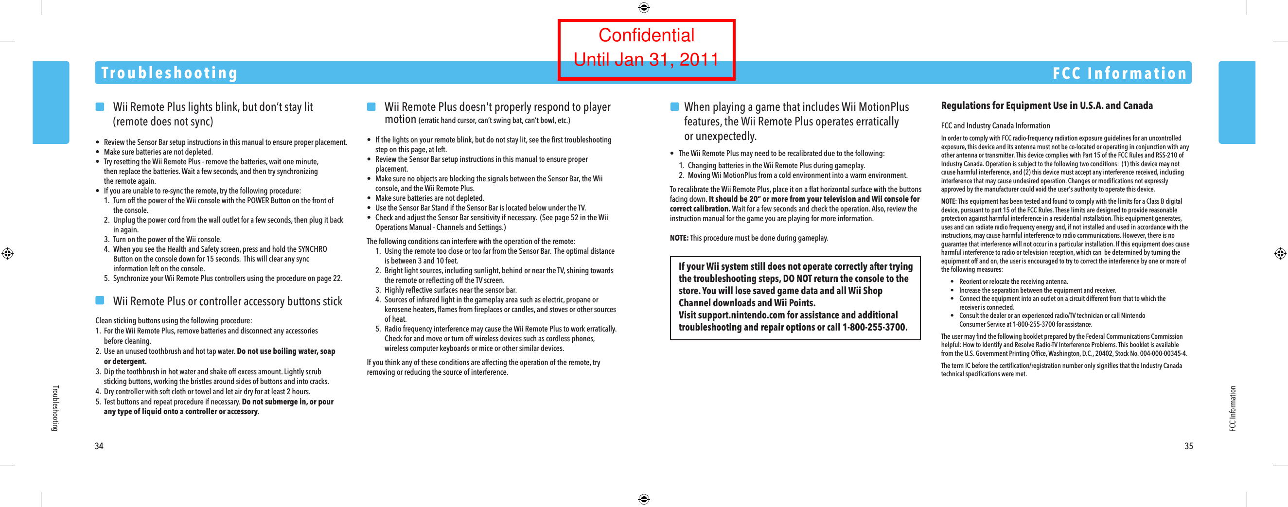     Wii Remote Plus lights blink, but don&rsquo;t stay lit    (remote does not sync)&bull;  Review the Sensor Bar setup instructions in this manual to ensure proper placement.&bull;  Make sure batteries are not depleted.&bull;  Try resetting the Wii Remote Plus - remove the batteries, wait one minute,  then replace the batteries. Wait a few seconds, and then try synchronizing  the remote again.&bull;  If you are unable to re-sync the remote, try the following procedure:  1. Turn off the power of the Wii console with the POWER Button on the front of    the console.  2.  Unplug the power cord from the wall outlet for a few seconds, then plug it back    in again.  3. Turn on the power of the Wii console.  4.  When you see the Health and Safety screen, press and hold the SYNCHRO    Button on the console down for 15 seconds.  This will clear any sync    information left on the console.  5. Synchronize your Wii Remote Plus controllers using the procedure on page 22.    Wii Remote Plus or controller accessory buttons stickClean sticking buttons using the following procedure:1. For the Wii Remote Plus, remove batteries and disconnect any accessories before cleaning.2.  Use an unused toothbrush and hot tap water. Do not use boiling water, soap  or detergent.3.  Dip the toothbrush in hot water and shake off excess amount. Lightly scrub  sticking buttons, working the bristles around sides of buttons and into cracks.4.  Dry controller with soft cloth or towel and let air dry for at least 2 hours.5. Test buttons and repeat procedure if necessary. Do not submerge in, or pour  any type of liquid onto a controller or accessory.  Wii Remote Plus doesn't properly respond to player  motion (erratic hand cursor, can&rsquo;t swing bat, can&rsquo;t bowl, etc.)&bull;  If the lights on your remote blink, but do not stay lit, see the ﬁrst troubleshooting  step on this page, at left.&bull;  Review the Sensor Bar setup instructions in this manual to ensure proper  placement.&bull;  Make sure no objects are blocking the signals between the Sensor Bar, the Wii  console, and the Wii Remote Plus.&bull;  Make sure batteries are not depleted.&bull;  Use the Sensor Bar Stand if the Sensor Bar is located below under the TV.&bull;  Check and adjust the Sensor Bar sensitivity if necessary.  (See page 52 in the Wii  Operations Manual - Channels and Settings.)The following conditions can interfere with the operation of the remote:  1.  Using the remote too close or too far from the Sensor Bar.  The optimal distance  is between 3 and 10 feet.  2.  Bright light sources, including sunlight, behind or near the TV, shining towards  the remote or reﬂecting off the TV screen.  3.  Highly reﬂective surfaces near the sensor bar.  4. Sources of infrared light in the gameplay area such as electric, propane or  kerosene heaters, ﬂames from ﬁreplaces or candles, and stoves or other sources  of heat.  5. Radio frequency interference may cause the Wii Remote Plus to work erratically.   Check for and move or turn off wireless devices such as cordless phones,  wireless computer keyboards or mice or other similar devices.If you think any of these conditions are affecting the operation of the remote, try removing or reducing the source of interference.TroubleshootingFCC Information34 35TroubleshootingFCC InformationRegulations for Equipment Use in U.S.A. and CanadaFCC and Industry Canada InformationIn order to comply with FCC radio-frequency radiation exposure guidelines for an uncontrolled exposure, this device and its antenna must not be co-located or operating in conjunction with any other antenna or transmitter. This device complies with Part 15 of the FCC Rules and RSS-210 of Industry Canada. Operation is subject to the following two conditions:  (1) this device may not cause harmful interference, and (2) this device must accept any interference received, including interference that may cause undesired operation. Changes or modiﬁcations not expressly approved by the manufacturer could void the user's authority to operate this device.NOTE: This equipment has been tested and found to comply with the limits for a Class B digital device, pursuant to part 15 of the FCC Rules. These limits are designed to provide reasonable protection against harmful interference in a residential installation. This equipment generates, uses and can radiate radio frequency energy and, if not installed and used in accordance with the instructions, may cause harmful interference to radio communications. However, there is no guarantee that interference will not occur in a particular installation. If this equipment does cause harmful interference to radio or television reception, which can  be determined by turning the equipment off and on, the user is encouraged to try to correct the interference by one or more of the following measures: &bull;  Reorient or relocate the receiving antenna. &bull;  Increase the separation between the equipment and receiver. &bull;  Connect the equipment into an outlet on a circuit different from that to which the  receiver is connected. &bull;  Consult the dealer or an experienced radio/TV technician or call Nintendo  Consumer Service at 1-800-255-3700 for assistance.The user may ﬁnd the following booklet prepared by the Federal Communications Commission helpful: How to Identify and Resolve Radio-TV Interference Problems. This booklet is available from the U.S. Government Printing Ofﬁce, Washington, D.C., 20402, Stock No. 004-000-00345-4.The term IC before the certiﬁcation/registration number only signiﬁes that the Industry Canada technical speciﬁcations were met.If your Wii system still does not operate correctly after trying the troubleshooting steps, DO NOT return the console to the store. You will lose saved game data and all Wii Shop Channel downloads and Wii Points.Visit support.nintendo.com for assistance and additional troubleshooting and repair options or call 1-800-255-3700.  When playing a game that includes Wii MotionPlus  features, the Wii Remote Plus operates erratically  or unexpectedly.&bull;  The Wii Remote Plus may need to be recalibrated due to the following:  1.  Changing batteries in the Wii Remote Plus during gameplay.  2.  Moving Wii MotionPlus from a cold environment into a warm environment.To recalibrate the Wii Remote Plus, place it on a ﬂat horizontal surface with the buttons facing down. It should be 20&rdquo; or more from your television and Wii console for correct calibration. Wait for a few seconds and check the operation. Also, review the instruction manual for the game you are playing for more information.NOTE: This procedure must be done during gameplay.ConfidentialUntil Jan 31, 2011