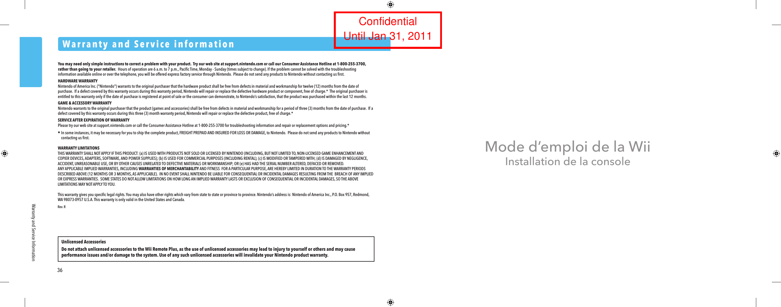 Warranty and Service informationUnlicensed AccessoriesDo not attach unlicensed accessories to the Wii Remote Plus, as the use of unlicensed accessories may lead to injury to yourself or others and may cause performance issues and/or damage to the system. Use of any such unlicensed accessories will invalidate your Nintendo product warranty.36Warranty and Service InformationMode d&rsquo;emploi de la WiiInstallation de la consoleYou may need only simple instructions to correct a problem with your product.  Try our web site at support.nintendo.com or call our Consumer Assistance Hotline at 1-800-255-3700, rather than going to your retailer.  Hours of operation are 6 a.m. to 7 p.m., Paciﬁc Time, Monday - Sunday (times subject to change). If the problem cannot be solved with the troubleshooting information available online or over the telephone, you will be offered express factory service through Nintendo.  Please do not send any products to Nintendo without contacting us ﬁrst.HARDWARE WARRANTYNintendo of America Inc. ("Nintendo") warrants to the original purchaser that the hardware product shall be free from defects in material and workmanship for twelve (12) months from the date of purchase.  If a defect covered by this warranty occurs during this warranty period, Nintendo will repair or replace the defective hardware product or component, free of charge.*  The original purchaser is entitled to this warranty only if the date of purchase is registered at point of sale or the consumer can demonstrate, to Nintendo&rsquo;s satisfaction, that the product was purchased within the last 12 months.GAME &amp; ACCESSORY WARRANTYNintendo warrants to the original purchaser that the product (games and accessories) shall be free from defects in material and workmanship for a period of three (3) months from the date of purchase.  If a defect covered by this warranty occurs during this three (3) month warranty period, Nintendo will repair or replace the defective product, free of charge.*SERVICE AFTER EXPIRATION OF WARRANTYPlease try our web site at support.nintendo.com or call the Consumer Assistance Hotline at 1-800-255-3700 for troubleshooting information and repair or replacement options and pricing.** In some instances, it may be necessary for you to ship the complete product, FREIGHT PREPAID AND INSURED FOR LOSS OR DAMAGE, to Nintendo.  Please do not send any products to Nintendo without  contacting us ﬁrst.WARRANTY LIMITATIONSTHIS WARRANTY SHALL NOT APPLY IF THIS PRODUCT: (a) IS USED WITH PRODUCTS NOT SOLD OR LICENSED BY NINTENDO (INCLUDING, BUT NOT LIMITED TO, NON-LICENSED GAME ENHANCEMENT AND COPIER DEVICES, ADAPTERS, SOFTWARE, AND POWER SUPPLIES); (b) IS USED FOR COMMERCIAL PURPOSES (INCLUDING RENTAL); (c) IS MODIFIED OR TAMPERED WITH; (d) IS DAMAGED BY NEGLIGENCE, ACCIDENT, UNREASONABLE USE, OR BY OTHER CAUSES UNRELATED TO DEFECTIVE MATERIALS OR WORKMANSHIP; OR (e) HAS HAD THE SERIAL NUMBER ALTERED, DEFACED OR REMOVED.ANY APPLICABLE IMPLIED WARRANTIES, INCLUDING WARRANTIES OF MERCHANTABILITY AND FITNESS  FOR A PARTICULAR PURPOSE, ARE HEREBY LIMITED IN DURATION TO THE WARRANTY PERIODS DESCRIBED ABOVE (12 MONTHS OR 3 MONTHS, AS APPLICABLE).  IN NO EVENT SHALL NINTENDO BE LIABLE FOR CONSEQUENTIAL OR INCIDENTAL DAMAGES RESULTING FROM THE  BREACH OF ANY IMPLIED OR EXPRESS WARRANTIES.  SOME STATES DO NOT ALLOW LIMITATIONS ON HOW LONG AN IMPLIED WARRANTY LASTS OR EXCLUSION OF CONSEQUENTIAL OR INCIDENTAL DAMAGES, SO THE ABOVE LIMITATIONS MAY NOT APPLY TO YOU.This warranty gives you speciﬁc legal rights. You may also have other rights which vary from state to state or province to province. Nintendo&rsquo;s address is: Nintendo of America Inc., P.O. Box 957, Redmond, WA 98073-0957 U.S.A. This warranty is only valid in the United States and Canada.Rev. RConfidentialUntil Jan 31, 2011